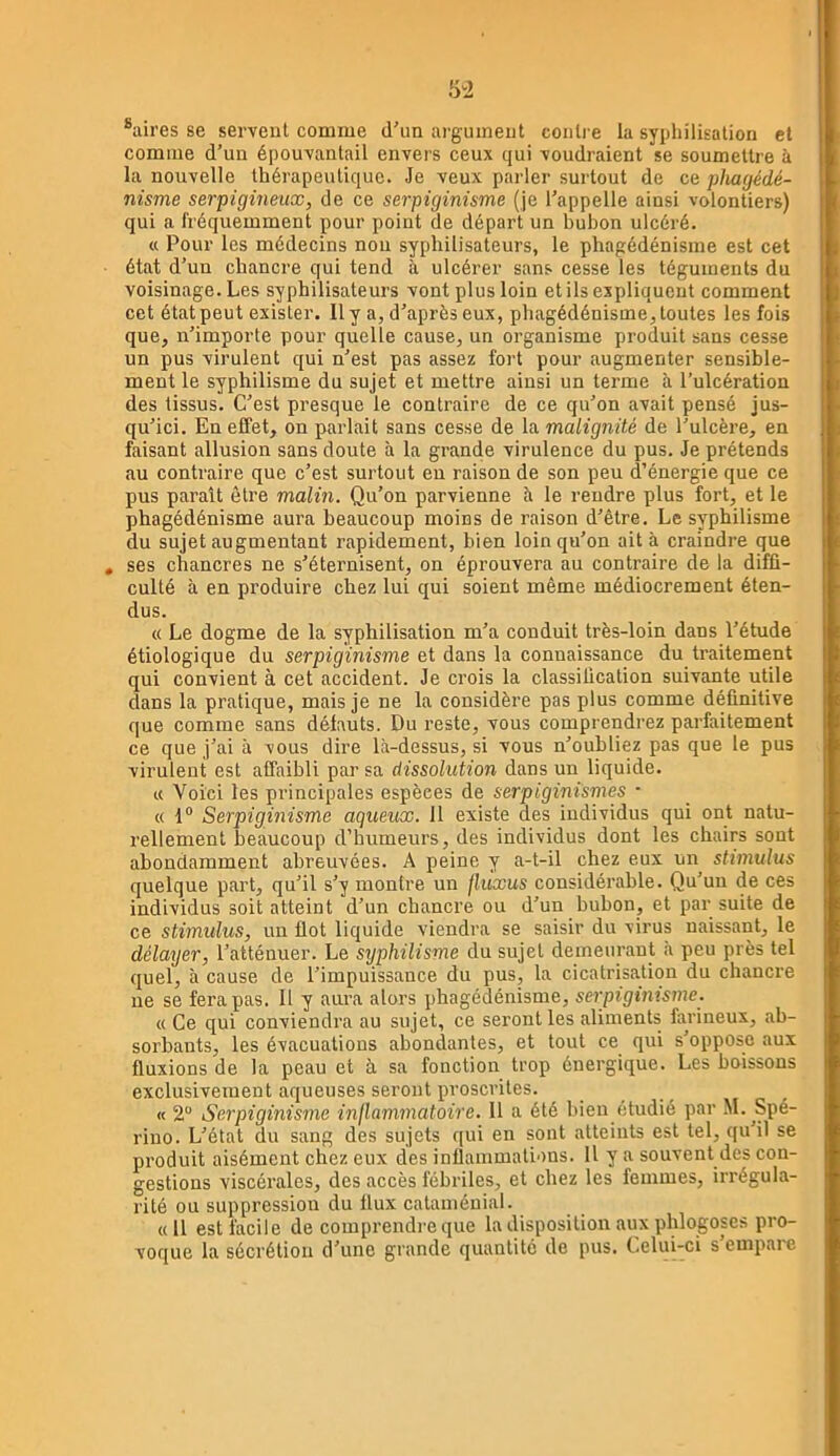 ®aires se servent comme d'un argument contre la syphilisation et comme d’un épouvantail envers ceux qui voudraient se soumettre à la nouvelle thérapeutique. Je veux parler surtout de ce phagédé- nisme serpigineux, de ce serpiginisme (je l’appelle ainsi volontiers) qui a fréquemment pour point de départ un bubon ulcéré. « Pour les médecins non syphilisateurs, le phagédénisme est cet état d’un chancre qui tend à ulcérer sans cesse les téguments du voisinage. Les syphilisateurs vont plus loin et ils expliquent comment cet état peut exister. Il y a, d’après eux, phagédénisme, toutes les fois que, n’importe pour quelle cause, un organisme produit sans cesse un pus virulent qui n’est pas assez fort pour augmenter sensible- ment le syphilisme du sujet et mettre ainsi un terme à l’ulcération des tissus. C’est presque le contraire de ce qu’on avait pensé jus- qu’ici. En effet, on parlait sans cesse de la malignité de l’ulcère, en faisant allusion sans doute à la grande virulence du pus. Je prétends îiu contraire que c’est surtout en raison de son peu d’énergie que ce pus paraît être malin. Qu’on parvienne h le rendre plus fort, et le phagédénisme aura beaucoup moins de raison d’être. Le syphilisme du sujet augmentant rapidement, bien loin qu’on ait à craindre que ses chancres ne s’éternisent, on éprouvera au contraire de la diffi- culté à en produire chez lui qui soient même médiocrement éten- dus. « Le dogme de la syphilisation m’a conduit très-loin dans l’étude étiologique du serpiginisme et dans la connaissance du traitement qui convient à cet accident. Je crois la classification suivante utile dans la pratique, mais je ne la considère pas plus comme définitive que comme sans défauts. Du reste, vous comprendrez parfaitement ce que j’ai à vous dire là-dessus, si vous n’oubliez pas que le pus virulent est affaibli par sa dissolution dans un liquide. « Voici les principales espèces de serpiginismes • « 1“ Serpiginisme aqueux. 11 existe des individus qui ont natu- rellement beaucoup d’humeurs, des individus dont les chairs sont abondamment abreuvées. A peine y a-t-il chez eux un stimulus quelque part, qu’il s’y montre un fluxus considérable. Qu’un de ces individus soit atteint d’un chancre ou d’un bubon, et par suite de ce stimulus, un flot liquide viendra se saisir du virus naissant, le délayer, l’atténuer. Le syphilisme du sujet demeurant à peu près tel quel, à cause de l’impuissance du pus, la cicatrisation du chancre ne se fera pas. Il y aura alors phagédénisme, serpiginisme. « Ce qui conviendra au sujet, ce seront les aliments farineux, ab- sorbants, les évacuations abondantes, et tout ce qui s’oppose aux fluxions de la peau et à sa fonction trop énergique. Les boissons exclusivement aqueuses seront proscrites. « 2“ Serpiginisme injlammatoire. 11 a été bien étudié par M. Spé- riuo. L’état du sang des sujets qui en sont atteints est tel, qu’il se produit aisément chez eux des inflammations. U y a souvent des con- gestions viscérales, des accès fébriles, et chez les femmes, irrégula- rité ou suppression du flux cataménial. «Il est facile de comprendre que la disposition aux phlogoses pro- voque la sécrétion d’une grande quantité de pus. Celui-ci s’empare