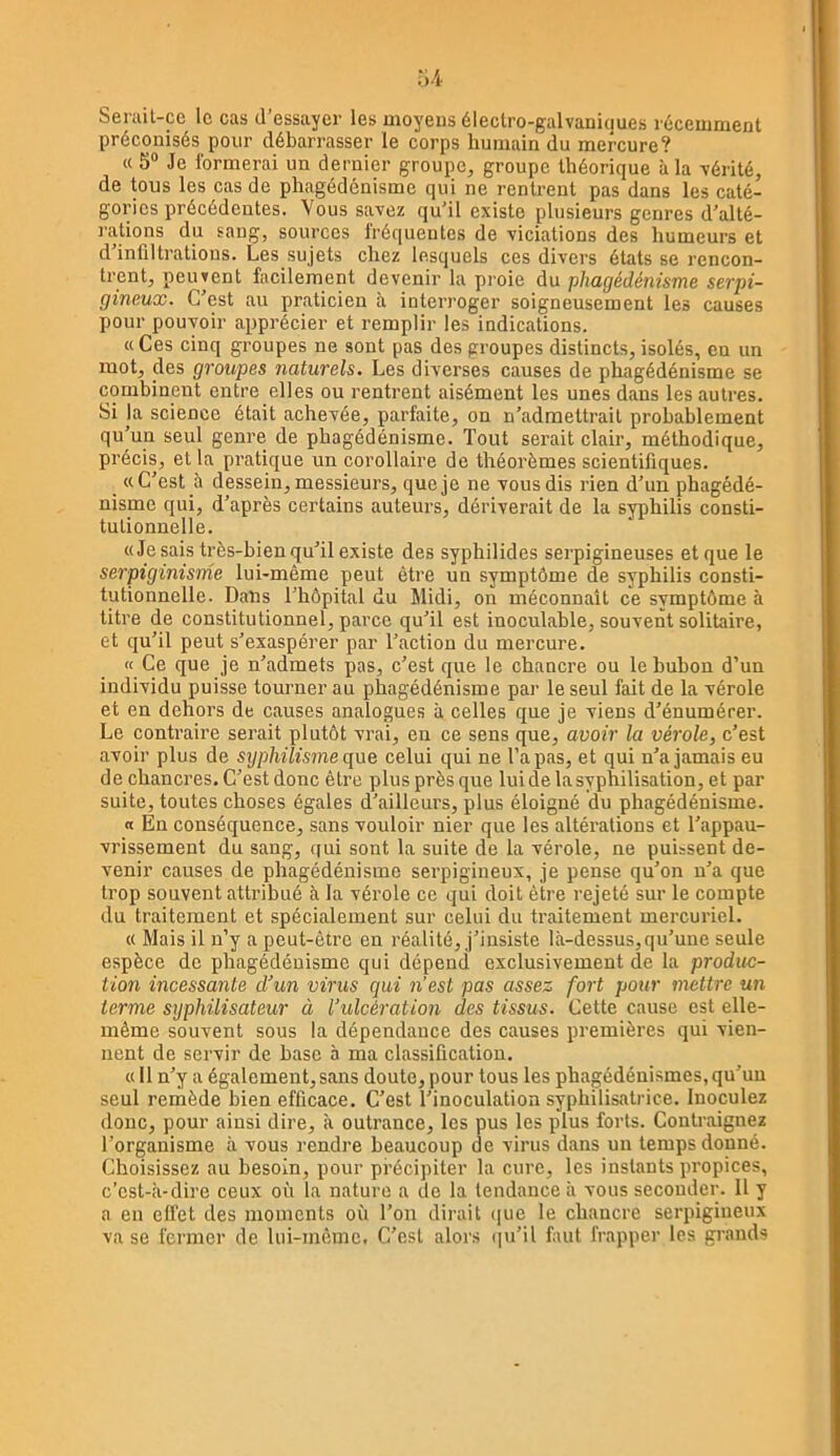 Serail-cc le cas d’essayer les moyens éleclro-galvani(jues récemment préconisés pour débarrasser le corps humain du mercure? « 5“ Je Ibrmerai un dernier groupe, groupe théorique à la -vérité, de tous les cas de phagédénisme qui ne rentrent pas dans les caté- gories précédentes. Vous savez qu’il existe plusieurs genres d’alté- rations du sang, sources lré(|uentes de viciations des humeurs et d infiltrations. Les sujets chez lesquels ces divers états se rencon- trent, peuvent facilement devenir la proie du phagédénisme serpi- gineux. C’est au praticien à interroger soigneusement les causes pour pouvoir apprécier et remplir les indications. «Ces cinq groupes ne sont pas des groupes distincts, isolés, en un mot, des groupes naturels. Les diverses causes de phagédénisme se combinent entre elles ou rentrent aisément les unes dans les autres. Si ja science était achevée, parfaite, on n’admettrait probablement qu’un seul genre de phagédénisme. Tout serait clair, méthodique, précis, et la pratique un corollaire de théorèmes scientifiques. «C’est à dessein, messieurs, que je ne vous dis rien d’un phagédé- nisme qui, d’après certains auteurs, dériverait de la syphilis consti- tutionnelle. «Je sais très-bien qu’il existe des syphilides serpigineuses et que le serpiginisme lui-même peut être un symptôme de syphilis consti- tutionnelle. Dans l’hôpital du Midi, on méconnaît ce symptôme à titre de constitutionnel, parce qu’il est inoculable, souvent solitaire, et qu’il peut s’exaspérer par l’action du mercure. « Ce que je n’admets pas, c’est que le chancre ou le bubon d’un individu puisse tourner au phagédénisme par le seul fait de la vérole et en dehors de causes analogues à celles que je viens d’énumérer. Le contraire serait plutôt vrai, en ce sens que, avoir la vérole, c’est avoir plus de syphilisine qne celui qui ne Tapas, et qui n’a jamais eu de chancres. C’est donc être plus près que lui de la syphilisation, et par suite, toutes choses égales d’ailleurs, plus éloigné du phagédénisme. n En conséquence, sans vouloir nier que les altérations et l’appau- vrissement du sang, qui sont la suite de la vérole, ne puissent de- venir causes de phagédénisme serpigineux, je pense qu’on n’a que trop souvent attribué à la vérole ce qui doit être rejeté sur le compte du traitement et spécialement sur celui du traitement mercuriel. « Mais il n’y a peut-être en réalité, j’insiste là-dessus,qu’une seule espèce de phagédénisme qui dépend exclusivement de la produc- tion incessante d’un virus qui n’est pas assez fort pour mettre un terme syphilisateur à l’ulcération des tissus. Cette cause est elle- même souvent sous la dépendance des causes premières qui vien- nent de servir de base à ma classification. « Il n’y a également, sans doute, pour tous les phagédénismes, qu’un seul remède bien efficace. C’est l’inoculation syphilisatrice. Inoculez donc, pour ainsi dire, à outrance, les pus les plus forts. Contraignez l’organisme à vous rendre beaucoup de virus dans un temps donné. Choisissez au besoin, pour précipiter la cure, les instants propices, c’est-à-dire ceux où la nature a de la tendance à vous seconder. 11 y a en elfet des moments où Ton dirait (jue le chancre serpigineux va se fermer de lui-même. C’est alors (ju’il faut frapper les grands