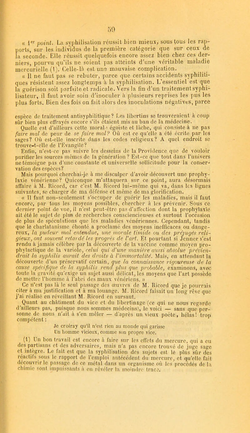 « l puiiit. L;i syphilisalion réussit Lieu mieux, sous tous les raj)- ports, sur les individus de la première catégorie que sur ceux de la seconde. Elle réussit quelquefois encore assez bien chez ces der- niers, pourvu qu’ils ne soient pas atteints d’une véritable maladie mercurielle (1). Celle-là est une mauvaise complication. « 11 ne faut pas se rebuter, parce que certains accidents syphiliti- ques résistent assez longtemps à la syphilisation. L’essentiel est que la guérison soit [i.arfaite et radicale. Vers la fin d’un traitement syphi- lisateur, il faut avoir soin d’inoculer à plusieurs reprises les pus les plus forts. Bien des fois on fait alors des Inoculations négatives, parce espèce de traitement antisyphilitique? Les libertins se trouveraient à coup sûr bien plus effrayés encore s’ils étaient mis au ban de la médecine. Quelle est d’ailleurs cette morale égoïste et lâche, qui consiste à ne pas faire mal de peur de se faire mal? Où est ce qu’elle a été écrite par les sages? Où est-elle inscrite dans les codes religieux? A quel endroit se trouve-t-elle de l’Evangile? Enfin, n’est-ce pas suivre les desseins de la Providence que de vouloir purifier les sources mêmes de la génération ? Est-ce que tout dans runivers ne témoigne pas d’une constante et universelle sollicitude pour la conser- vation des espèces? Mais pourquoi cherchai-je à me disculper d’avoir découvert une prophy- laxie vénérienne? Quiconque m’attaquera sur ce point, aura désormais affaire à M. Ricord, car c’est M. Ricord lui-même qui va, dans les ligues suivantes, se charger de ma défense et même de ma glorification. « 11 faut non-seulement s’occuper de guérir les maladies, mais il faut encore, par tous les moyens possibles, chercher à les prévenir. Sous ce dernier point de vue, il n’est peut-être pas d’affection dont la prophylaxie ait été le sujet de plus de recherches consciencieu.ses et surtout l’occasion de plus de spéculations que les maladies vénériennes. Cependant, tandis que le charlatanisme éhonté a proclamé des moyens inefficaces ou dange- reux, la pudeur mal entendue, une morale timide ou des préjugés reli- gieux, ont souvent retardé les progrès de l’art. Et pourtant si Jenner s’est rendu à jamais célèbre par la découverte de la vaccine comme moyen pro- phylactique de la variole, celui qui d'une manière aussi absolue prévien- drait la syphilis aurait des droits à l’immortalité. Mais, en attendant la découverte d’un préservatif certain, que la connaissance rigoureuse de la cause spécifique de la syphilis rend plus que probable, examinons, avec toute la gravité qu’exige un sujet aussi délicat, les moyens que l’art possède démettre l’homme <à l’abri des maux vénériens. » Ce n’est pas là le seul passage des œuvres de M. Ricord que je pourrais citer à ma justification et à ma louange. M. Ricord faisait un long rêve que j’ai réalisé en réveillant M. Ricord en sursaut. Quant au châtiment du vice et du libertinage (ce qui ne nous regarde d’ailleurs pas, puisque nous sommes médecins), le voici — sans que per- sonne de nous n’ait à s’en mêler — d'après un vieux poète, hélas! trop compétent : •le croiray qu’il n’est rien au monde qui garisse Un homme vicieux, comme son propre vice. (1) Un bon travail est encore à faire sur les effets du mercure, qui a eu des partisans cl des adversaires, mais n’a pas encore trouvé de juge sage et intègre. Le fait est que la syphilisation des sujets est le plus sùr des réactifs sous le rapport de l’emploi antécédent du mercure, et qu’elle fait découvrir le passage de ce métal dans un organisme où les procédés de la chimie sont impuissants à eu révéler la moindre (race.