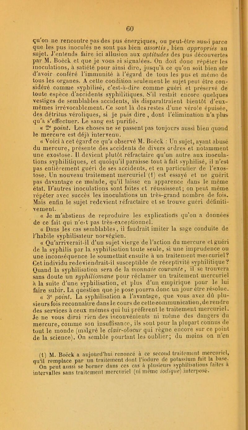 GO qu’on ne rencontre pas des pus énergiques, ou peut-être !^us^i parce que les pus inoculés ne sont pas bien assorlis, bien appropriés au sujet. J’entends faire ici allusion aux aptitudes des pus décou-vertes par M. Boëck et que je -s’ous ni signalées. On doit donc répéter les inoculations, à satiété pour ainsi dire, jusqu’à ce qu’on soit bien sûr d’avoir conféré l’immunité à l’égard de tous les pus et même de tous les organes. A cette condition seulement le sujet peul être con- sidéré comme s-ypbilisé, c’est-à-dire comme guéri et préservé de toute espèce d’accidents syphilitiques. S'il restait encore quelques vestiges de semblables accidents, ils dispaî-aîtraient bientôt d’eux- inêmes irrévocablement. Ce sont là des restes d’une vérole épuisée, des détritus véroliques, si je puis dire , dont l’élimination n’a plus qu’à s-’effectuer. Le sang est purifié. « 2“ point. Les choses ne se passent pas toujours aussi bien quand le mercure est déjà intervenu. « Voici à cet égard ce qu’a observé M. Boëck : Un sujet, ayant abusé du mercure, présente des accidents de divers ordres et notamment une exostose. 11 devient plutôt réfractaire qu’un autre aux inocula- tions syphilitiques, et quoiqu’il paraisse tout à fait syphilisé, il n’est pas entièrement guéri de ses accidents, et eu particulier de l’exos- tose. Un nouveau traitement mercuriel (1) est essayé et ne guérit pas davantage ce malade, qu’il laisse en apparence dans le même état. D’autres inoculations sont faites et réussissent; on peut même répéter avec succès les inoculations un très-grand nombre de fois. Mais enfin le sujet redevient réfractaire et se trouve guéri définiti- vement. « Je m’abstiens de reproduire les explications qu’on a données de ce fait qui u’est pas très-exceptionnel. « Dans les cas semblables, il faudrait imiter la sage conduite de l’habile syphiüsateur norvégien. « Qu’àrriverait-il d’un sujet vierge de l’action du mercure et guéri de la syphilis par la syphilisation toute seule, si une imprudence ou une inconséquence le soumettait ensuite à un traitement meicuriel? Cet individu redeviendrait-il susceptible de réceptivité syphilitique? Quand la syphilisation ser-a de la monnaie courante, il se trouvera sans doute un syphiliomane pour réclamer un traitement mercuriel à la suite d’une syphilisation, et plus d’un empirique pour le lui faire subir. La question que je pose pourra donc un jour être résolue. « 3® point. La syphilisation a l’avantage, que vous avez dû plu- sieurs fois reconnaître dans le cours de cettecommunicatiou,de rendre des services à ceux mêmes qui lui préfèrent le traitement mercuriel. Je ne vous dirai rien des inconvénients ni même des dangers du mercure, comme son insuffisance, ils sont pour la plupart connus de tout le monde (malgré le clair-obscur qui règne encore sur ce point de la science). On semble pourtant les oublier; du moins on n’en (l) M. Boëck a aujourd’hui renoncé à ce second traitement mercuriel, qu’il remplace par un traitement dont l’iodnre de potassium fait la base. On peut aussi se borner dans ces cas à plusieurs syphilisations fades a intervalles sans traitement mercuriel (ni meme iodiquc) interpose.
