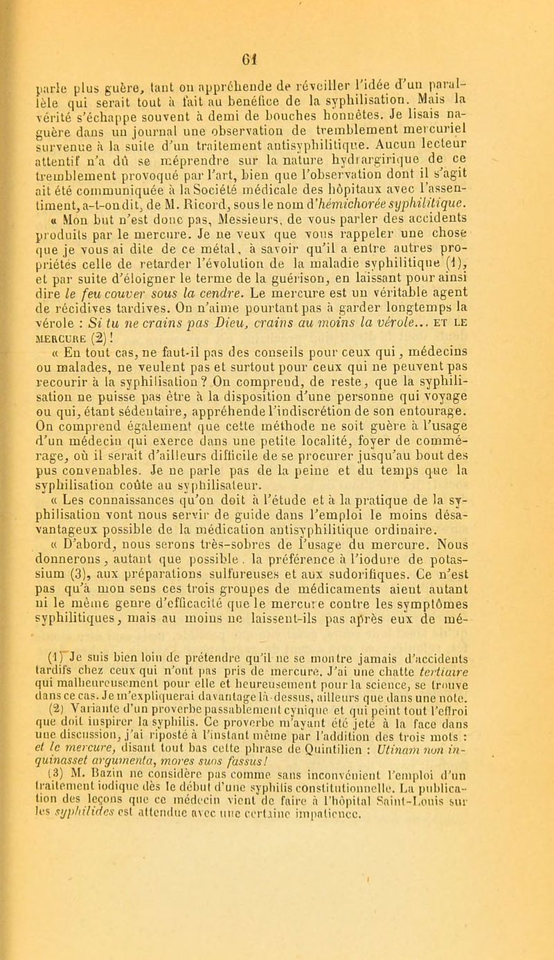 G1 parle plus guère, luiit on appréhende de réveiller l'idée d'un paral- lèle qui serait tout ii lait au benélice de la syphilisation. Mais la vérité s’échappe souvent à demi de bouches honnêtes. Je lisais na- guère dans un journal une observation de tremblement mercuriel survenue à la suite d'un traitement antisyphilitiqiie. Aucun lecteur attentif n’a dû se méprendre sur la nature hydiargirique de ce tremblement provoqué par l’art, bien que l’obsei'vation dont il s’agit ait été communiquée à la Société médicale des hôpitaux avec l’assen- timent,a-t-ondit, de M. Ricord, sous le nom à'hémichoréesyphüilique. « .Mon but n’est donc pas, Messieurs, de vous parler des accidents produits par le mercure. Je ne veux que vous rappeler une chose que je vous ai dite de ce métal, à savoir qu’il a entre autres pro- priétés celle de retarder l’évolution de la maladie syphilitique (1), et par suite d’éloigner le tei’me de la guéi ison, en laissant pour ainsi dire le feu couver sous la cendre. Le mercure est un véritable agent de récidives tardives. On n’aime pourtant pas à garder longtemps la vérole : Si tu ne crains pas Dieu, crains au moins la vérole... et le .MERCUKE (2) ! « En tout cas, ne faut-il pas des conseils pour ceux qui, médecins ou malades, ne veulent pas et surtout pour ceux qui ne peuvent pas recourir à la syphilisation? On compreud, de reste, que la syphili- sation ne puisse pas être à la disposition d’une personne qui voyage ou qui, étant sédentaire, appréhende l’indiscrétion de son entourage. On comprend également que cette méthode ne soit guère à l’usage d’un médecin qui exerce dans une petite localité, foyer de commé- rage, où il serait d’ailleurs diflicile de se procurer jusqu’au bout des pus convenables. Je ne parle pas de la peine et du temps que la syphilisation coûte au sypbilisaleur. « Les connaissances qu’on doit à l’étude et à la pratique de la sy- philisation vont nous servir de guide dans l’emploi le moins désa- vantageux possible de la médication autisyphilitique ordinaire. « D’abord, nous serons très-sobres de l’usage du mercure. Nous donnerons, autant que possible, la préférence à l’iodure de potas- sium (3), aux préparations sulfureuse.s et aux sudorifiques. Ce n’est pas qu’à mon sens ces trois groupes de médicaments aient autant ni le même genre d’cfQcacilé que le mercure contre les symptômes syphilitiques, mais au moins ne laissent-ils pas après eux de mé- (1) Je suis bien loin de prétendre qu’il ne se montre jamais d’accidents tardifs chez ceux qui n’ont pas pris de mercure. J’ai une chatte tertiaire qui malheureusement pour elle et heureusement pour la science, se trouve dans ce cas. Je m’expli(|uerai davantage là-dessus, ailleurs que dans une note. (2) Variante d’un proverbe passablement cynique et qui peint tout l’eflroi que doit inspirer la syphilis. Ce proverbe m’ayant été jeté à la face dans nue discussion, j’ai riposté à l’instant même par l’addition des trois mots : et le mercure, disant tout bas cette phrase de Quintilien : Utinam non in- quinasset argumenta, mores suas fassus! (3) M. llazin ne considère pas comme sans inconvénient l’emploi d’un Iraitenicnt indique dès le dchui d’une sypliilis constitntionnelle. La ptdilica- lion des leçons que ce médecin vient de faire à l’hôpital Saint-Louis sur les syphihdes est attendue avec une eertjine impatience.