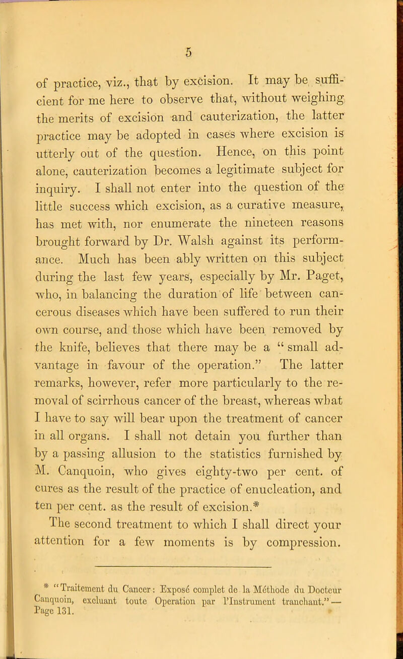 of pfcictice, viz., tliat by oxcision. It may be suffi- cient for me here to observe that, without weighing the merits of excision and cauterization, the latter jDractice may be adoj)ted in cases where excision is utterly out of the question. Hence, on this point alone, cauterization becomes a legitimate subject for inquiry. I shall not enter into the question of the little success which excision, as a curative measure, has met with, nor enumerate the nineteen reasons brought forward by Dr. Walsh against its perform- ance. Much has been ably written on this subject during the last few years, especially by Mr. Paget, who, in balancing the duration of life between can- cerous diseases Avhich have been sulFered to run their OAvn course, and those which have been removed by the knife, believes that there may be a “ small ad- vantage in favour of the operation.” The latter remarks, however, refer more particularly to the re- moval of scirrhous cancer of the breast, whereas what I have to say Avill bear upon the treatment of cancer in all organs. I shall not detain you further than by a passing allusion to the statistics furnished by M. Canquoin, who gives eighty-two per cent, of cures as the result of the practice of enucleation, and ten per cent, as the result of excision.* The second treatment to which I shall direct your attention for a foAv moments is by compression. * “ Traitemcnt du Cancer; Exposd complet de la Mdtliode du Doctcur Canquoin, excluant toute Operation pur I’lnstrumcnt trancliant.” — Page 131.