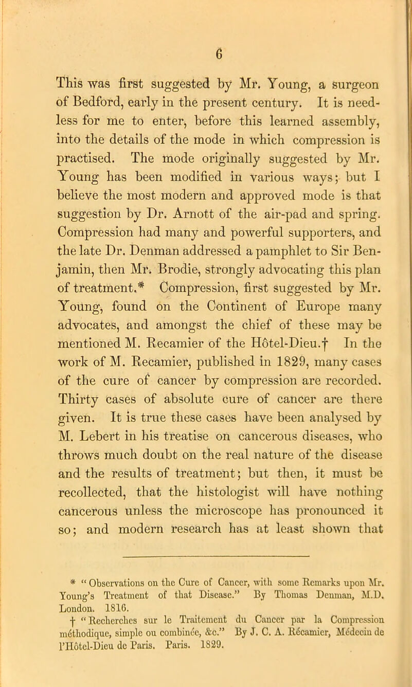 This was first suggested by Mr. Young, a surgeon of Bedford, early in the present century. It is need- less for me to enter, before this learned assembly, into the details of the mode in which compression is practised. The mode originally suggested by Mr. Young has been modified in various ways; but I believe the most modern and approved mode is that suggestion by Dr. Arnott of the air-pad and spring. Compression had many and powerful supporters, and the late Dr. Denman addressed a pamphlet to Sir Ben- jamin, then Mr. Brodie, strongly advocating this plan of treatment.* Compression, first suggested by Mr. Young, found on the Continent of Europe many advocates, and amongst the chief of these may be mentioned M. Recamier of the H6tel-Dieu.j* In the work of M. Recamier, published in 1829, many cases of the cure of cancer by compression are recorded. Thirty cases of absolute cure of cancer are there given. It is true these cases have been analysed by M. Lebert in his treatise on cancerous diseases, who throws much doubt on the real nature of the disease and the results of treatment; but then, it must be recollected, that the histologist will have nothing cancerous unless the microscope has pronounced it so; and modern research has at least shown that * “ Observations on the Cure of Caneer, with some Remarks upon Air. Young’s Treatment of that Disease.” By Thomas Denman, AI.D. London. 1816. f Reeherehes sur le Traitement du Caneer par ia Compression mdthodique, simple on combinee, &e.” By J. C. A. Rdcamier, M^deein de I’Hotel-Dieu do Paris. Paris. 1829.