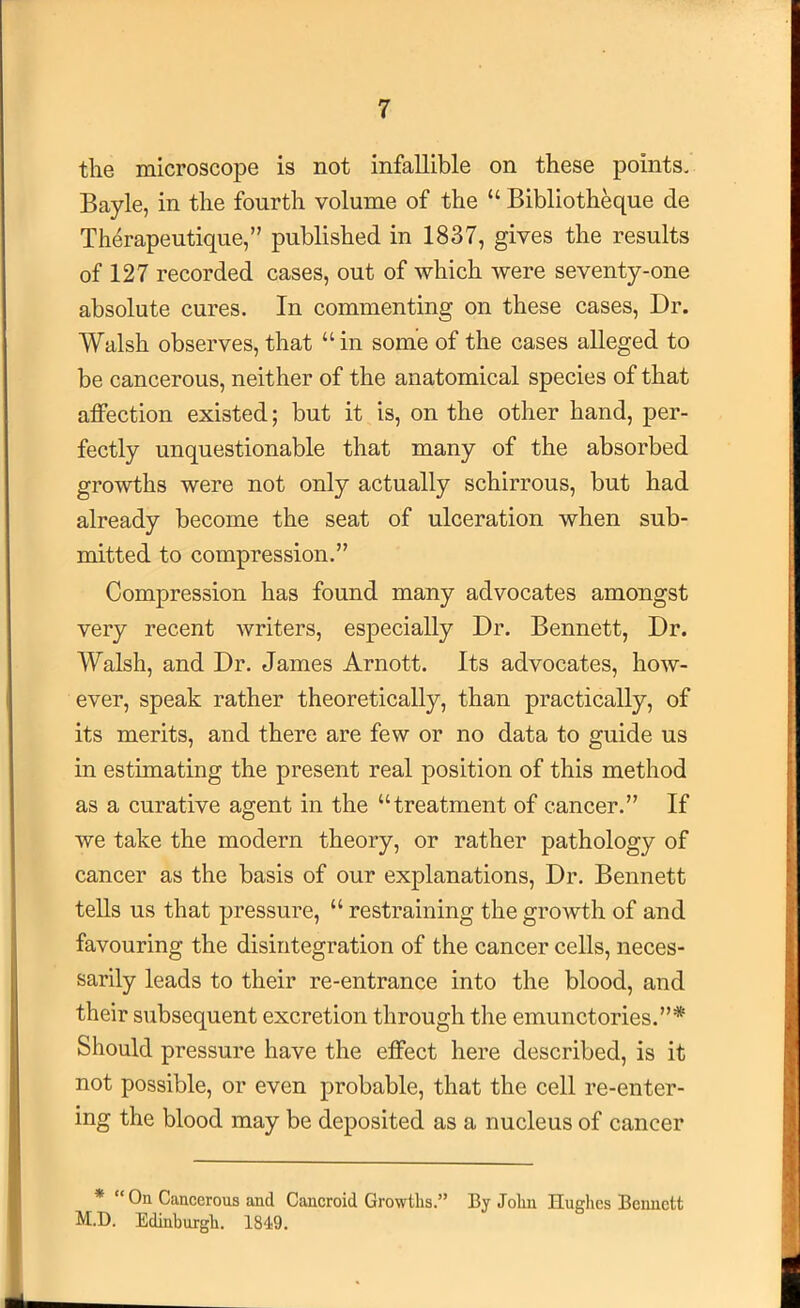 the microscope is not infallible on these points. Bayle, in the fourth volume of the “ Biblioth^ue de Therapeutique,” published in 1837, gives the results of 127 recorded cases, out of which were seventy-one absolute cures. In commenting on these cases. Dr. Walsh observes, that “in some of the cases alleged to be cancerous, neither of the anatomical species of that affection existed; but it is, on the other hand, per- fectly unquestionable that many of the absorbed growths were not only actually schirrous, but had already become the seat of ulceration when sub- mitted to compression.” Compression has found many advocates amongst very recent Avriters, especially Dr. Bennett, Dr. Walsh, and Dr. James Arnott. Its advocates, how- ever, speak rather theoretically, than practically, of its merits, and there are few or no data to guide us in estimating the present real position of this method as a curative agent in the “treatment of cancer.” If we take the modern theory, or rather pathology of cancer as the basis of our explanations. Dr. Bennett teUs us that pressure, “ restraining the growth of and favouring the disintegration of the cancer cells, neces- sarily leads to their re-entrance into the blood, and their subsequent excretion through the emunctories.”* Should pressure have the effect here described, is it not possible, or even probable, that the cell re-enter- ing the blood may be deposited as a nucleus of cancer * “ On Cancerous and Cancroid Growths.” By John Hughes Bennett M.D. Edinburgh. 1849.