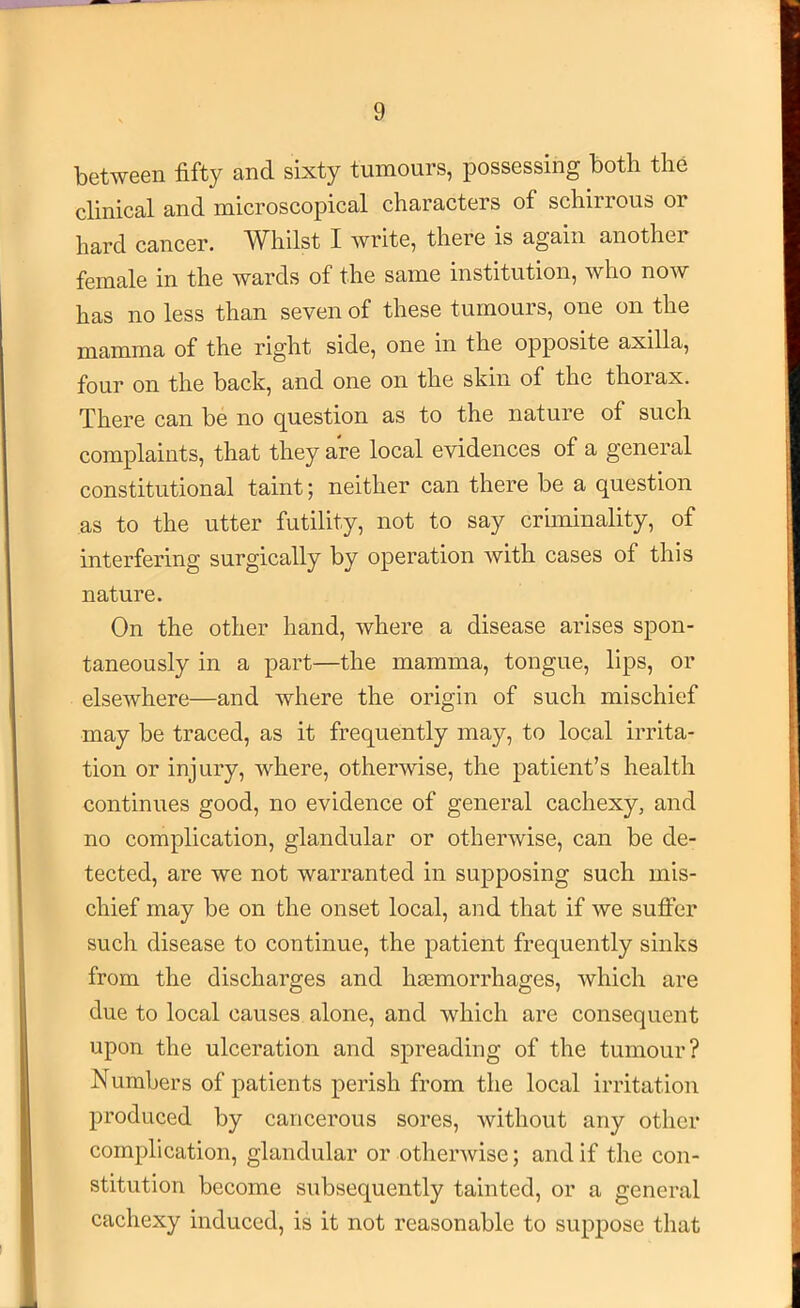 between fifty and sixty tumours, possessing both the clinical and microscopical characters of schirrous or hard cancer. Whilst I write, there is again another female in the wards of the same institution, who now has no less than seven of these tumours, one on the mamma of the right side, one in the opposite axilla, four on the back, and one on the skin of the thorax. There can be no question as to the nature of such complaints, that they are local evidences of a general constitutional taint; neither can there be a question as to the utter futility, not to say criminality, of interfering surgically by operation with cases of this nature. On the other hand, where a disease arises spon- taneously in a part—the mamma, tongue, lips, or elsewhere—and where the origin of such mischief may be traced, as it frequently may, to local irrita- tion or injury, where, otherwise, the patient’s health continues good, no evidence of general cachexy, and no complication, glandular or otherwise, can be de- tected, are we not warranted in supposing such mis- chief may be on the onset local, and that if we sufi’er such disease to continue, the patient frequently sinks from the discharges and hjemorrhages, which are due to local causes alone, and which are consequent upon the ulceration and spreading of the tumour? Numbers of patients perish from the local irritation produced by cancerous sores, without any other complication, glandular or otherwise; and if the con- stitution become subsequently tainted, or a general cachexy induced, is it not reasonable to suppose that