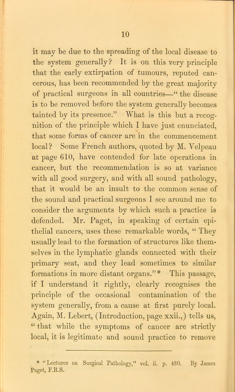it may be due to the spreading of the local disease to the system generally? It is on this very principle that the early extirpation of tumours, reputed can- cerous, has been recommended by the great majority of practical surgeons in all countries—“ the disease is to be removed before the system generally becomes tainted by its presence.” What is this but a recog- nition of the principle which I have just enunciated, that some forms of cancer are in the commencement local? Some French authors, quoted by M. Yelpeau at page 610, have contended for late operations in cancer, but the recommendation is so at variance with all good surgery, and with all sound pathology, that it would be an insult to the common sense of the sound and practical surgeons I see around me to consider the arguments by which such a practice is defended. Mr. Paget, in speaking of certain epi- thelial cancers, uses these remarkable words, “ They usually lead to the formation of structures like them- selves in the lymphatic glands connected with their primary seat, and they lead sometimes to similar formations in more distant organs.”* This passage, if I understand it rightly, clearly recognises the principle of the occasional contamination of the system generally, from a cause at first purely local. Again, M. Lebert, (Introduction, pagexxii.,) tells us, “ that while the symptoms of cancer are strictly local, it is legitimate and sound practice to remove ♦ “Lectures on Surgical Pathology,” vol. ii. p. 480. By James Paget, P.ll.S.