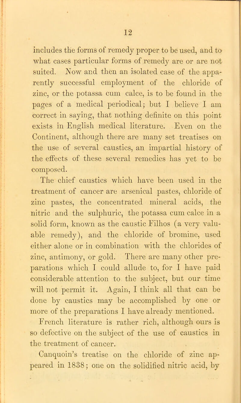 includes the forms of remedy proper to be used, and to what cases particular forms of remedy are or are not suited. Now and then an isolated case of the appa- rently successful employment of the chloride of zinc, or the potassa cum calce, is to be found in the pages of a medical periodical; but I believe I am correct in saying, that nothing definite on this point exists in English medical literature. Even on the Continent, although there are many set treatises on the use of several caustics, an impartial history of the effects of these several remedies has yet to be composed. The chief caustics which have been used in the treatment of cancer are arsenical pastes, chloride of zinc pastes, the concentrated mineral acids, the nitric and the sulphuric, the potassa cum calce in a solid form, known as the caustic Filhos (a very valu- able remedy), and the chloride of bromine, used either alone or in combination with the chlorides of zinc, antimony, or gold. There are many other pre- parations which T could allude to, for I have paid considerable attention to the subject, but our time will not permit it. Again, I think all that can be done by caustics may be accomplished by one or more of the preparations I have already mentioned. French literature is rather rich, although ours is so defective on the subject of the use of caustics in the treatment of cancer. Canquoin’s treatise on the chloride of zinc ap- peared in 1838; one on the solidified nitric acid, by