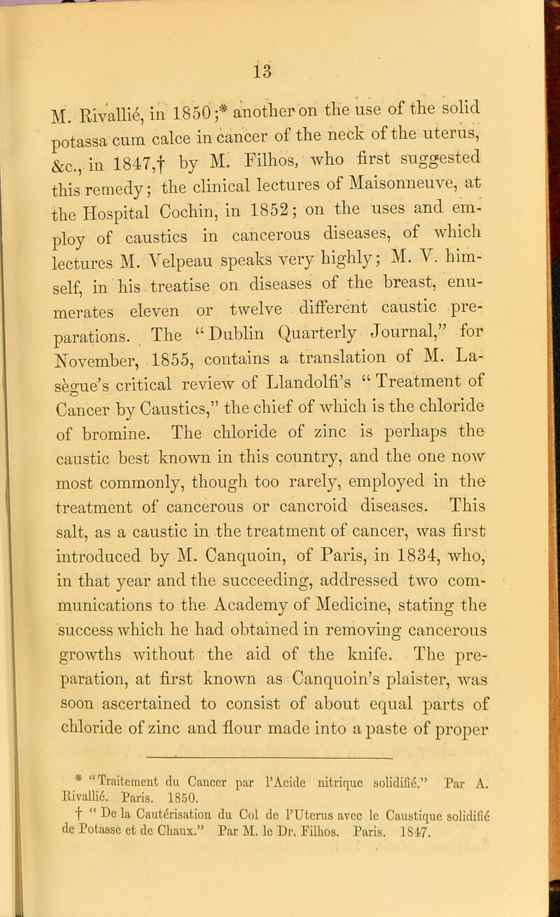 M. Rivallie, in 1850 anotlier on tlie use of the solid potassa cum calce in cancer of the neck of the uterus, &c., in 1847,t by M. Filhos, who first suggested this remedy; the clinical lectures of Maisonneuve, at the Hospital Cochin, in 1852; on the uses and em- ploy of caustics in cancerous diseases, of which lectures M. Velpeau speaks very highly; M. V. him- self, in his treatise on diseases of the breast, enu- merates eleven or twelve different caustic pre- parations. The “Dublin Quarterly Journal,” for November, 1855, contains a translation of M. La- seo'ue’s critical review of Llandolfi’s “ Treatment of Cancer by Caustics,” the chief of which is the chloride of bromine. The chloride of zinc is perhaps the caustic best known in this country, and the one now most commonly, though too rarely, employed in the treatment of cancerous or cancroid diseases. This salt, as a caustic in the treatment of cancer, was first introduced by M. Canquoin, of Paris, in 1834, who, in that year and the succeeding, addressed two com- munications to the Academy of Medicine, stating the success which he had obtained in removing cancerous growths without the aid of the knife. The pre- paration, at first known as Canquoin’s plaister, was soon ascertained to consist of about equal parts of chloride of zinc and flour made into a paste of proper * “Traitement du Cancer par I’Acide nitrique solidiCc.” Par A. Rivallie. Paris. 1850. t “ Pc la Cautdrisation du Col de I’Uterus avee Ic Caustique solidifid de Potasse ct dc Chaux.” Par M. lo Dr. Fillios. Paris. 1817.