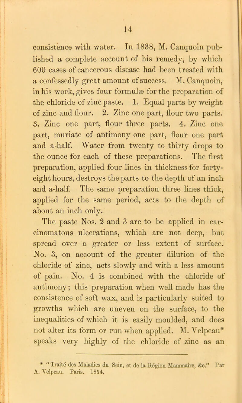 consistence with water. In 1838, M. Canquoin pub- lished a complete account of his remedy, by which 600 cases of cancerous disease had been treated with a confessedly great amount of success. M. Canquoin, in his work, gives four formula3 for the preparation of the chloride of zinc paste. 1. Equal parts by weight of zinc and flour. 2. Zinc one part, flour two parts. 3. Zinc one part, flour three parts. 4. Zinc one part, muriate of antimony one part, flour one part and a-half. Water from twenty to thirty drops to the ounce for each of these preparations. The first preparation, applied four lines in thickness for forty- eight hours, destroys the parts to the depth of an inch and a-half. The same preparation three lines thick, applied for the same period, acts to the depth of about an inch only. The paste Nos. 2 and 3 are to be applied in car- cinomatous ulcerations, which are not deep, but spread over a greater or less extent of surface. No. 3, on account of the greater dilution of the chloride of zinc, acts slowly and with a less amount of pain. No. 4 is combined with the chloride of antimony; this preparation when well made has the consistence of soft wax, and is particularly suited to growths which are uneven on the surface, to the inequalities of which it is easil}'’ moulded, and does not alter its form or run when applied. M. Velpeau* speaks very highly of the chloride of zinc as an * “ Traite des Maladies du Sem, et de la Region Mammairc, &c.” Par A. Velpeau. Paris. 1854.