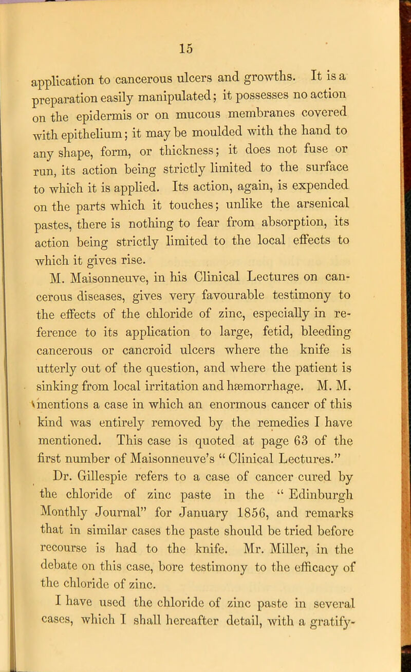 application to cancerous ulcers and growths. It is a preparation easily manipulated; it possesses no action on the epidermis or on mucous membranes covered with epithelium; it maybe moulded with the hand to any shape, form, or thickness; it does not fuse or run, its action being strictly limited to the surface to which it is applied. Its action, again, is expended on the parts which it touches; unlike the arsenical pastes, there is nothing to fear from absorption, its action being strictly limited to the local effects to which it gives rise. M. Maisonneuve, in his Clinical Lectures on can- cerous diseases, gives very favourable testimony to the effects of the chloride of zinc, especially in re- ference to its application to large, fetid, bleeding cancerous or cancroid ulcers where the knife is utterly out of the question, and where the patient is sinking from local irritation and haemorrhage. M. M. V mentions a case in which an enormous cancer of this kind was entirely removed by the remedies I have mentioned. This case is quoted at page 63 of the first number of Maisonneuve’s “ Clinical Lectures.” Dr. Gillespie refers to a case of cancer cured by the chloride of zinc paste in the “ Edinburgh Monthly Journal” for January 1856, and remarks that in similar cases the paste should be tried before recourse is had to the knife. Mr. Miller, in the debate on this case, bore testimony to the efficacy of the chloride of zinc. I have used the chloride of zinc paste in several cases, which I shall hereafter detail, with a gratif}'’-