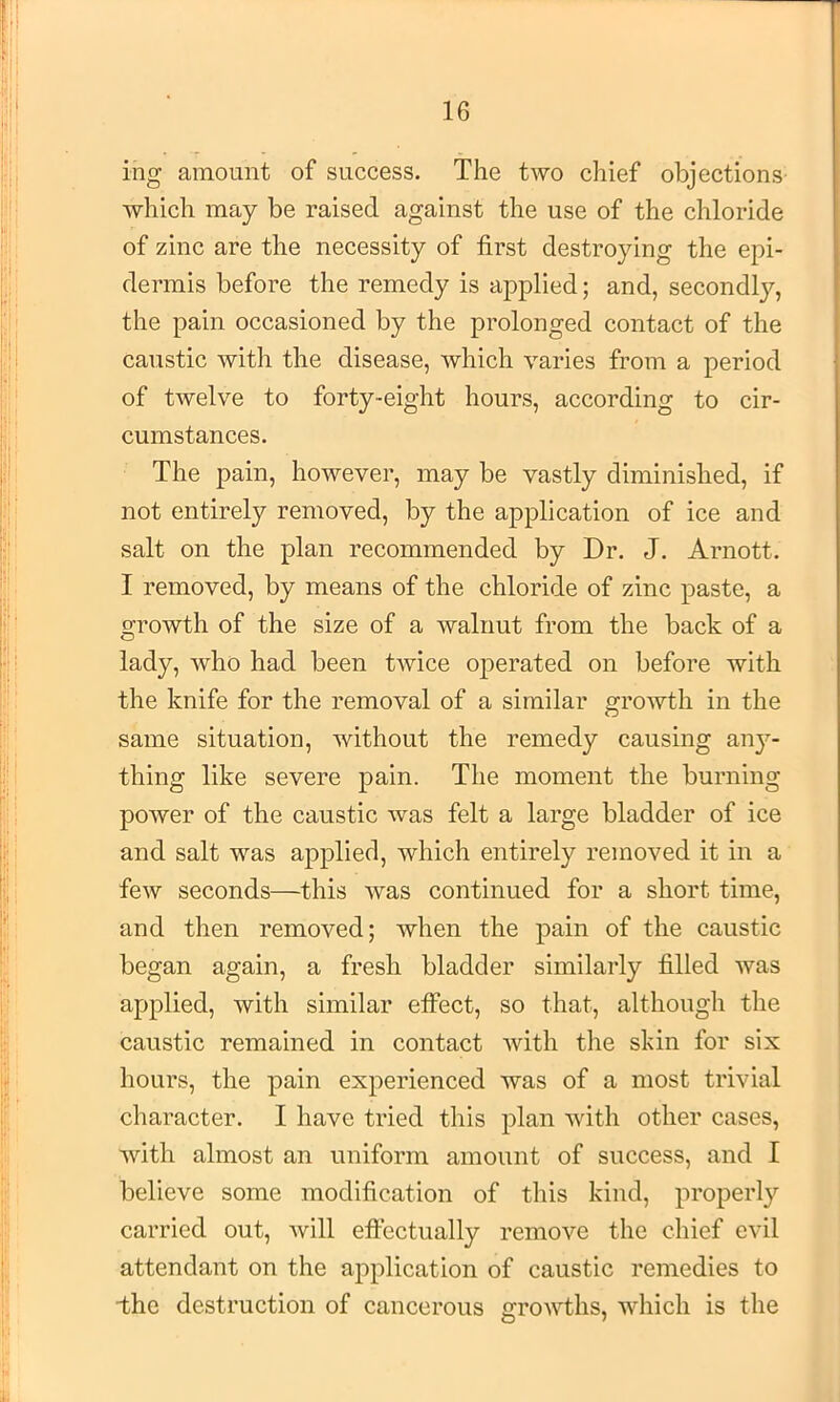 ing amount of success. The two chief objections which may be raised against the use of the chloride of zinc are the necessity of first destroying the epi- dermis before the remedy is applied; and, secondl}^, the pain occasioned by the prolonged contact of the caustic with the disease, which varies from a period of twelve to forty-eight hours, according to cir- cumstances. The pain, however, may be vastly diminished, if not entirely removed, by the application of ice and salt on the plan recommended by Dr. J. Arnott. I removed, by means of the chloride of zinc paste, a growth of the size of a walnut from the back of a lady, who had been twice operated on before with the knife for the removal of a similar growth in the same situation, without the remedy causing any- thing like severe pain. The moment the burning power of the caustic was felt a large bladder of ice and salt was applied, which entirely removed it in a few seconds—this was continued for a short time, and then removed; when the pain of the caustic began again, a fresh bladder similarly filled was applied, with similar effect, so that, although the caustic remained in contact with the skin for six hours, the pain experienced was of a most trivial character. I have tried this plan with other cases, Avith almost an uniform amount of success, and I believe some modification of this kind, properly carried out, will effectually remove the chief evil attendant on the application of caustic remedies to the destruction of cancerous growths, which is the