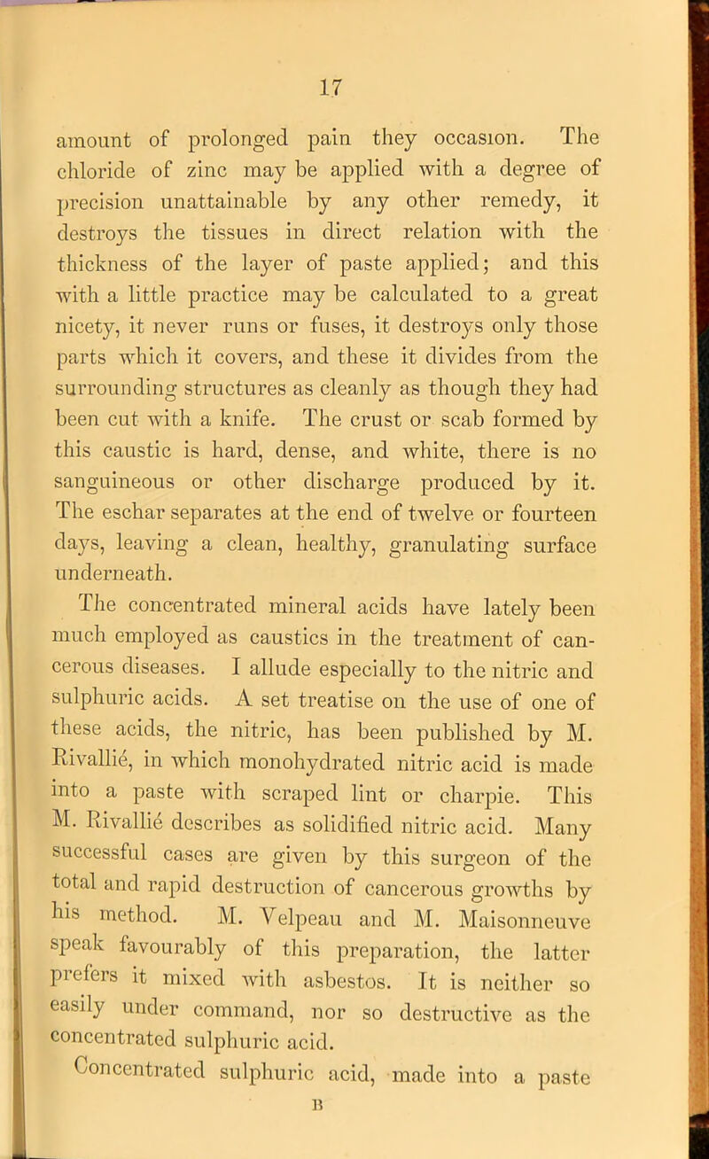 amount of prolonged pain they occasion. The chloride of zinc may be applied with a degree of precision unattainable by any other remedy, it destroys the tissues in direct relation with the thickness of the layer of paste applied; and this with a little practice may be calculated to a great nicety, it never runs or fuses, it destroys only those parts which it covers, and these it divides from the surrounding structures as cleanly as though they had been cut Avith a knife. The crust or scab formed by this caustic is hard, dense, and Avhite, there is no sanguineous or other discharge produced by it. The eschar separates at the end of twelve or fourteen days, leaving a clean, healthy, granulating surface underneath. The concentrated mineral acids have lately been much employed as caustics in the treatment of can- cerous diseases. I allude especially to the nitric and sulphuric acids. A set treatise on the use of one of these acids, the nitric, has been published by M. Rivallie, in Avhich monohydrated nitric acid is made into a paste Avith scraped lint or charpie. This M. Rivallie describes as solidified nitric acid. Many successful cases are given by this surgeon of the total and rapid destruction of cancerous groAAdhs by his method. M. Velpeau and M. Maisonneuve speak favourably of this preparation, the latter prefers it mixed Avith asbestos. It is neither so easily under command, nor so destructive as the concentrated sulphuric acid. Concentrated sulphuric acid, made into a paste n