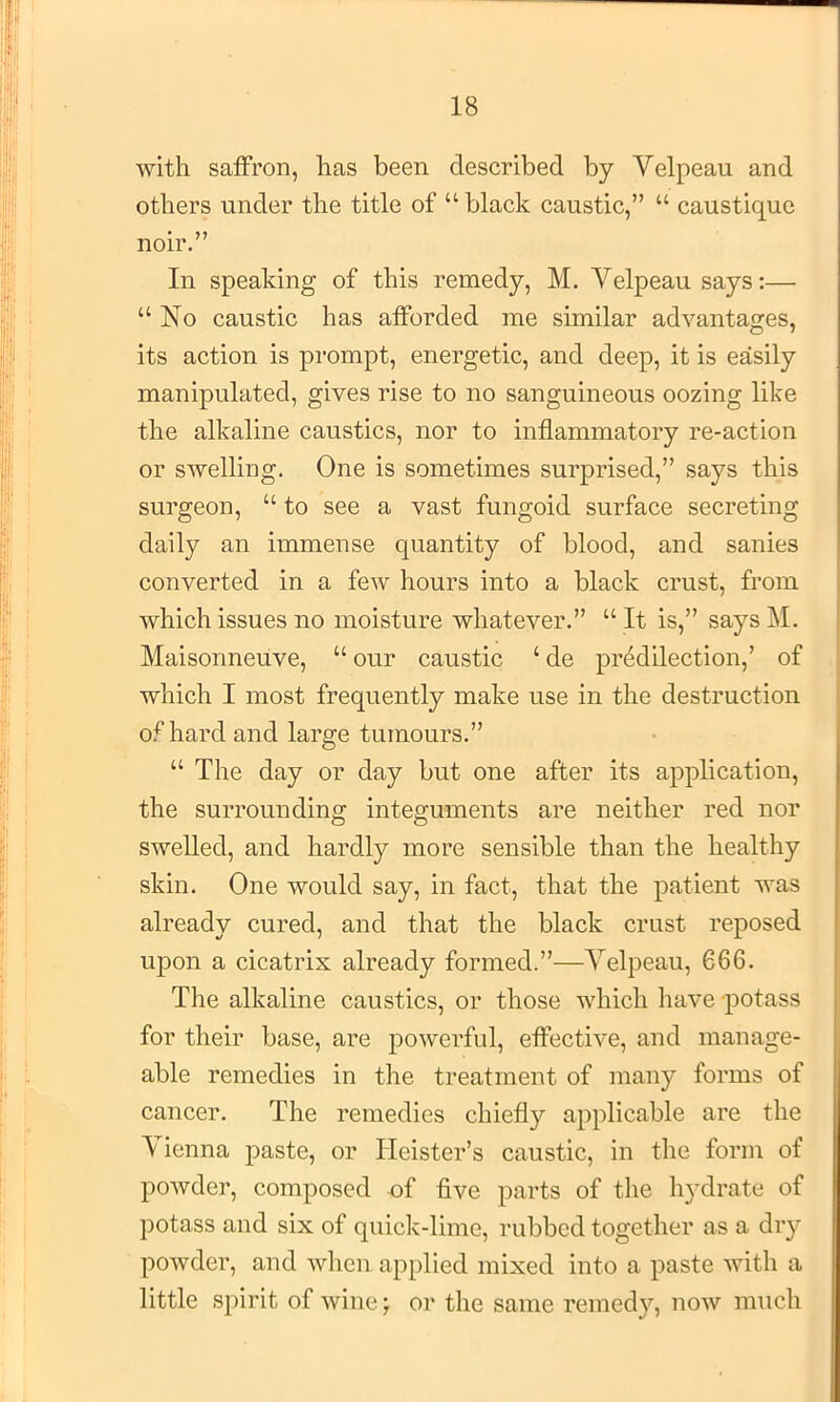 with saffron, has been described by Velpeau and others under the title of “ black caustic,” “ caustique noir.” In speaking of this remedy, M. Velpeau says;— “No caustic has afforded me similar advantages, its action is prompt, energetic, and deep, it is easily manipulated, gives rise to no sanguineous oozing like the alkaline caustics, nor to inflammatory re-action or swelling. One is sometimes surprised,” says this surgeon, “ to see a vast fungoid surface secreting daily an immense quantity of blood, and sanies converted in a few hours into a black crust, from which issues no moisture whatever.” “ It is,” says M. Maisonneuve, “ our caustic ‘ de predilection,’ of which I most frequently make use in the destruction of hard and large tumours.” “ The day or day but one after its application, the surrounding integuments are neither red nor swelled, and hardly more sensible than the healthy skin. One would say, in fact, that the patient was already cured, and that the black crust reposed upon a cicatrix already formed.”—Velpeau, 666. The alkaline caustics, or those which have -potass for their base, are powerful, effective, and manage- able remedies in the treatment of many forms of cancer. The remedies chiefly applicable are the Vienna paste, or Heister’s caustic, in the form of powder, composed of five parts of the h3^drate of potass and six of quick-lime, rubbed together as a dry powder, and when applied mixed into a paste with a little spirit of wine j or the same reined}^, now much