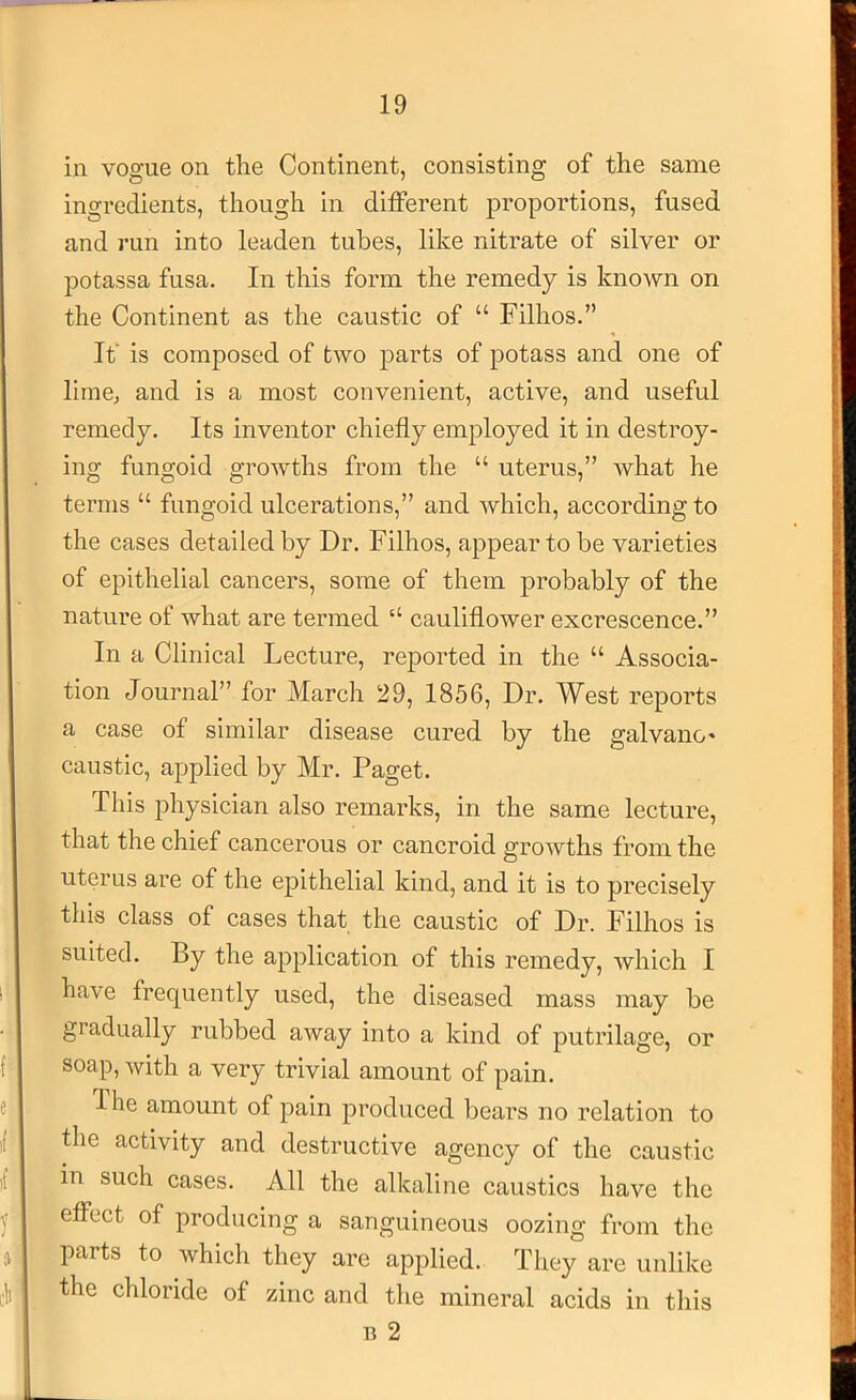 in vogue on the Continent, consisting of the same ingredients, though in different proportions, fused and run into leaden tubes, like nitrate of silver or potassa fusa. In this form the remedy is known on the Continent as the caustic of “ Filhos.” It’ is composed of two parts of potass and one of lime, and is a most convenient, active, and useful remedy. Its inventor chiefly employed it in destroy- ing fungoid growths from the “ uterus,” what he terms “ fungoid ulcerations,” and which, according to the cases detailed by Dr. Filhos, appear to be varieties of epithelial cancers, some of them probably of the nature of what are termed “ cauliflower excrescence.” In a Clinical Lecture, reported in the “ Associa- tion Journal” for March 29, 1856, Dr. West reports a case of similar disease cured by the galvano' caustic, applied by Mr. Paget. This physician also remarks, in the same lecture, that the chief cancerous or cancroid growths from the uterus are of the epithelial kind, and it is to precisely this class of cases that the caustic of Dr. Filhos is suited. By the application of this remedy, which I have frequently used, the diseased mass may be gradually rubbed away into a kind of putrilage, or soap, with a very trivial amount of pain. J he amount of pain produced bears no relation to the activity and destructive agency of the caustic in such cases. All the alkaline caustics have the effect of producing a sanguineous oozing from the parts to which they are applied. They are unlike the chloride of zinc and the mineral acids in this B 2