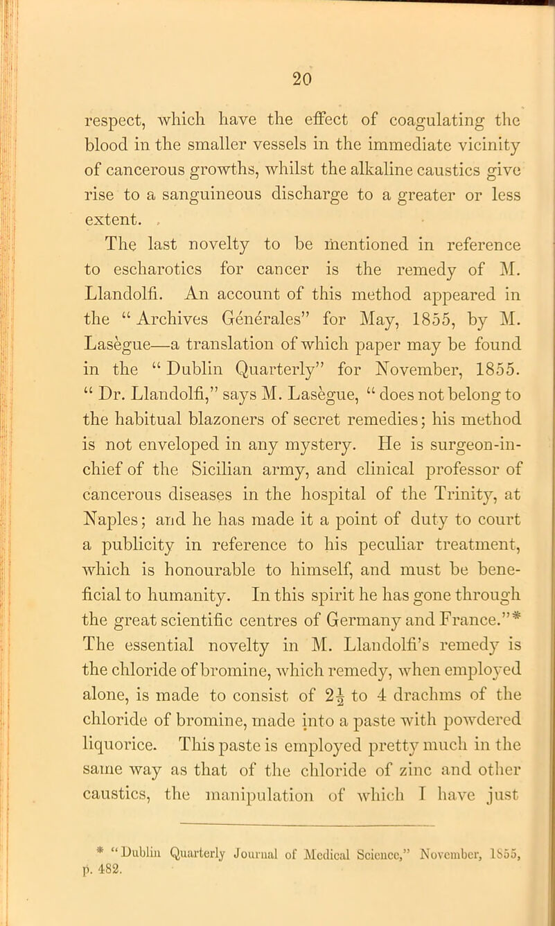 respect, Avhich have the effect of coagulating the blood in the smaller vessels in the immediate vicinity of cancerous growths, whilst the alkaline caustics give rise to a sanguineous discharge to a greater or less extent. . The last novelty to be mentioned in reference to escharotics for cancer is the remedy of M. Llandolfi. An account of this method appeared in the “ Archives Generates” for May, 1855, by M. Lasegue—a translation of which paper may be found in the “ Dublin Quarterly” for November, 1855. “ Dr. Llandolfi,” says M. Lasegue, “ does not belong to the habitual blazoners of secret remedies; his method is not enveloped in any mystery. He is surgeon-in- chief of the Sicilian army, and clinical professor of cancerous diseases in the hospital of the Trinity, at Naples; and he has made it a point of duty to court a publicity in reference to his peculiar treatment, which is honourable to himself, and must be bene- ficial to humanity. In this spirit he has gone through the great scientific centres of Germany and France.”* The essential novelty in M. Llandolfi’s remedy is the chloride of bromine, which remedy, when einplo}'ed alone, is made to consist of 2^ to 4 drachms of the chloride of bromine, made into a paste with powdered liquorice. This paste is employed pretty much in the same way as that of the chloride of zinc and other caustics, the manipulation of whicli I have just * “Dublin Quarterly Journal of Medical Science,” November, 1S55, ji. 482.