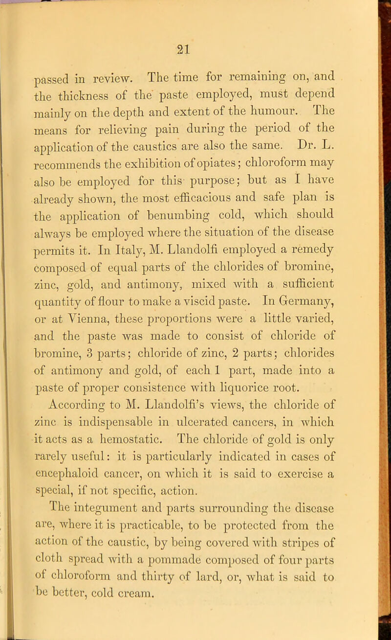 passed in review. The time for remaining on, and the thickness of the paste employed, must depend mainly on the depth and extent of the humour. The means for relieving pain during the period, of the application of the caustics are also the same. Dr. L. recommends the exhibition of opiates; chloroform may also be employed for this' purpose; but as I have already shown, the most etficacious and safe plan is the application of benumbing cold, which should always be employed where the situation of the disease permits it. In Italy, M. Llandolfi employed a remedy composed of equal parts of the chlorides of bromine, zinc, gold, and antimony, mixed with a sufficient quantity of flour to make a viscid paste. In Germany, or at Vienna, these proj)Ortions were a little varied, and the paste was made to consist of chloride of bromine, 3 parts; chloride of zinc, 2 parts; chlorides of antimony and gold, of each 1 part, made into a paste of proper consistence with liquorice root. According to M. Llandolfi’s views, the chloride of zinc is indispensable in ulcerated cancers, in which it acts as a hemostatic. The chloride of gold is only rarely useful: it is particularly indicated in cases of encephaloid cancer, on which it is said to exercise a special, if not specific, action. The integument and parts surrounding the disease are, where it is practicable, to be protected from the action of the caustic, by being covered with stripes of cloth spread with a pommade composed of four parts of chloroform and thirty of lard, or, what is said to be better, cold cream.