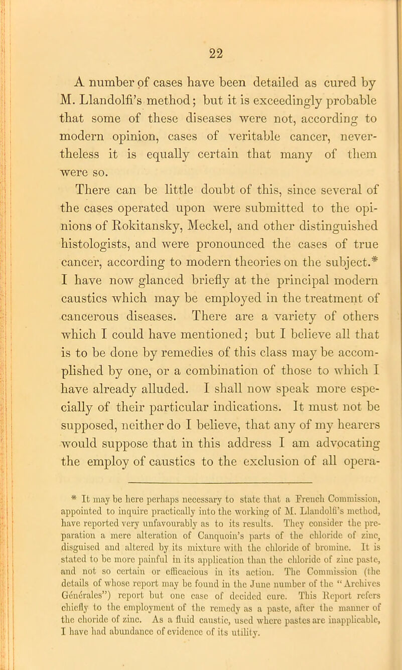 A number of cases have been detailed as cured by M. Llandolti’s method; but it is exceedingly probable that some of these diseases were not, according to modern opinion, cases of veritable cancer, never- theless it is equally certain that many of them were so. There can be little doubt of this, since several of the cases operated upon were submitted to the opi- nions of Rokitansky, Meckel, and other distinguished histologists, and were pronounced the cases of true cancer, according to modern theories on the subject.* I have now glanced briefly at the principal modern caustics which may be employed in the treatment of cancerous diseases. There are a variety of others which I could have mentioned; but I believe all that is to be done by remedies of this class may be accom- plished by one, or a combination of those to which I have already alluded. I shall now speak more espe- cially of their particular indications. It must not be supposed, neither do I believe, that any of my hearers would suppose that in this address I am advocating the employ of caustics to the exclusion of all opera- * It may be here perhaps necessary to state that a French Comraissioii, appointed to inquire practically into the working of M. Llandolli’s method, have reported very unfavourably as to its results. They consider the pre- paration a mere alteration of Canquoin’s parts of the chloride of zinc, disguised and altered by its mixture with the chloride of bromine. It is stated to be more painful in its application than the chloride of zinc paste, and not so certain or efficacious in its action. The Commission (the details of whose report may be found in the June number of the “Archives Generales”) report but one case of decided cure. This Report refers chielly to the employment of the remedy as a paste, after the manner of the choridc of zinc. As a fluid caustic, used where j>astcs are inappUcable, I have liad abundance of evidence of its utility.