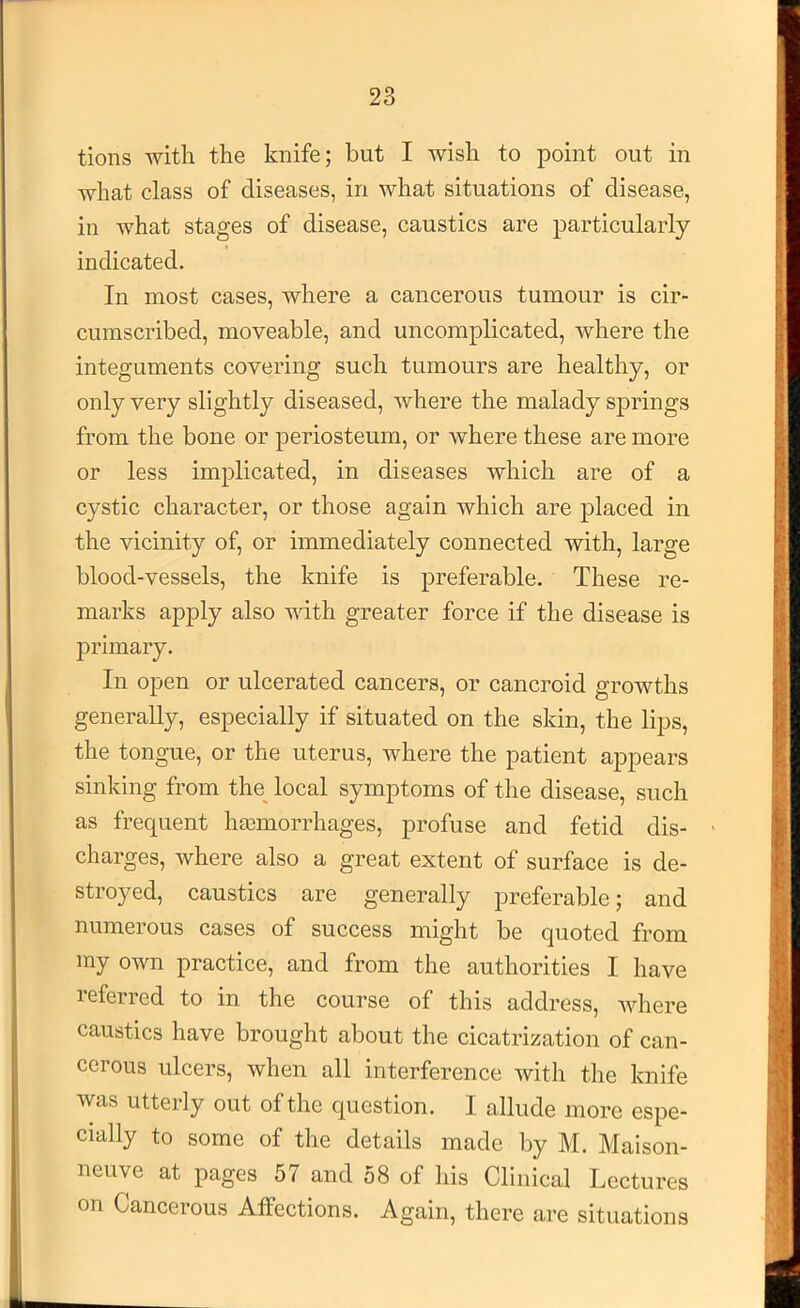 tions -with the knife; but I wish to point out in what class of diseases, in what situations of disease, in what stages of disease, caustics are particularly- indicated. In most cases, where a cancerous tumour is cir- cumscribed, moveable, and uncomplicated, where the integuments covering such tumours are healthy, or only very slightly diseased, where the malady springs from the bone or periosteum, or where these are more or less implicated, in diseases which are of a cystic character, or those again which are placed in the vicinity of, or immediately connected with, large blood-vessels, the knife is preferable. These re- marks apply also with greater force if the disease is primary. In open or ulcerated cancers, or cancroid growths generally, especially if situated on the skin, the lips, the tongue, or the uterus, where the patient appears sinking from the^ local symptoms of the disease, such as frequent htcmorrhages, profuse and fetid dis- charges, where also a great extent of surface is de- stroyed, caustics are generally preferable; and numerous cases of success might be quoted from my own practice, and from the authorities I have referred to in the course of this address, where caustics have brought about the cicatrization of can- cerous ulcers, when all interference with the knife was utterly out of the question. I allude more espe- cially to some of the details made by M. Maison- neuve at pages 57 and 58 of his Clinical Lectures on Cancerous Affections. Again, there are situations