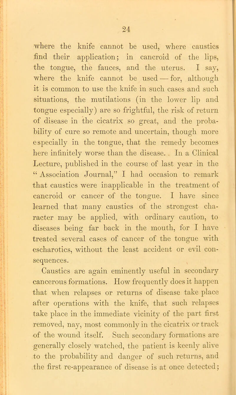 where the knife cannot be used, where caustics find their application; in cancroid of the lips, the tongue, the fauces, and the uterus. I say, where the knife cannot be used — for, although it is common to use the knife in such cases and such situations, the mutilations (in the lower lip and tongue especially) are so frightful, the risk of return of disease in ithe cicatrix so great, and the proba- bility of cure so remote and uncertain, though more especially in the tongue, that the remedy becomes here infinitely worse than the disease. . In a Clinical Lecture, published in the course of last year in the “ Association Journal,” I had occasion to remark that caustics were inapplicable in the treatment of cancroid or cancer of the tongue. I have since learned that many caustics of the strongest cha- racter may be applied, with ordinary caution, to diseases being far back in the mouth, for I have treated several cases of cancer of the tongue with escharotics, without the least accident or evil con- sequences. Caustics are again eminently useful in secondary cancerous formations. How frequently does it happen that when relapses or returns of disease take place after operations with the knife, that such relapses take place in the immediate vicinity of the part first removed, nay, most commonly in the cicatrix or track of the wound itself. Such secondary formations are generally closely Avatched, the patient is keenly alive to the probability and danger of such returns, and the first re-appearance of disease is at once detected;