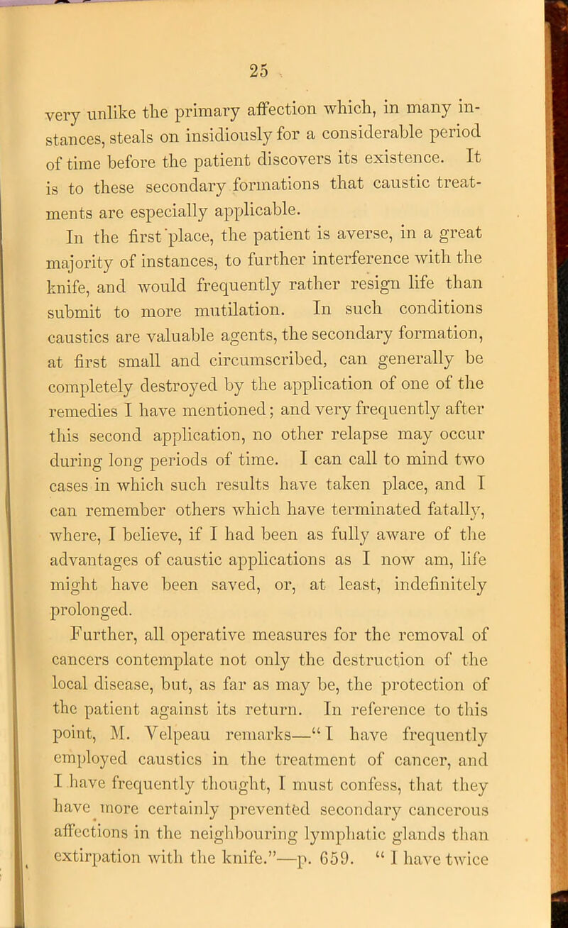 very unlike the primary affection which, in many in- stances, steals on insidiously for a considerable period of time before the patient discovers its existence. It is to these secondary formations that caustic treat- ments are especially applicable. In the first'place, the patient is averse, in a great majority of instances, to further interference with the knife, and would frequently rather resign life than submit to more mutilation. In such conditions caustics are valuable agents, the secondary formation, at first small and circumscribed, can generally be completely destroyed by the application of one of the remedies I have mentioned; and very frequently after this second application, no other relapse may occur during long periods of time. I can call to mind two cases in which such results have taken place, and I can remember others which have terminated fatally, where, I believe, if I had been as fully aware of tlie advantages of caustic applications as I now am, life might have been saved, or, at least, indefinitely prolonged. Further, all operative measures for the removal of cancers contemplate not only the destruction of the local disease, but, as far as may be, the protection of the patient against its return. In reference to this point, M. Velpeau remarks—“I have frequently employed caustics in the treatment of cancer, and I have frequently thought, I must confess, that they have more certainly prevented secondary cancerous affections in the neighbouring lympliatic glands than extirpation with the knife.”—p. 659. “ I have twice