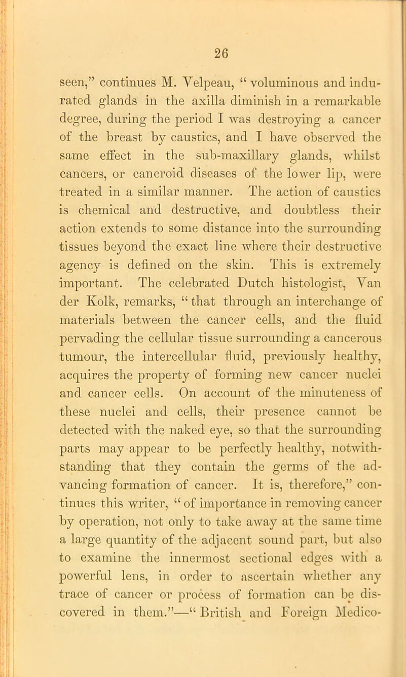 seen,” continues M. Velpeau, “ voluminous and indu- rated glands in the axilla diminish in a remarkable degree, during the period I was destroying a cancer of the breast by caustics, and I have observed the same etfect in the sub-maxillary glands, whilst cancers, or cancroid diseases of the lower lip, were treated in a similar manner. The action of caustics is chemical and destructive, and doubtless their action extends to some distance into the surrounding tissues beyond the exact line where their destructive agency is defined on the skin. This is extremely important. The celebrated Dutch histologist. Van der Kolk, remarks, “ that through an interchange of materials between the cancer cells, and the fluid pervading the cellular tissue surrounding a cancerous tumour, the intercellular fluid, previously healthy, acquires the property of forming new cancer nuclei and cancer cells. On account of the minuteness of these nuclei and cells, their presence cannot be detected with the naked eye, so that the surrounding parts may appear to be perfectly healthy, notwith- standing that they contain the germs of the ad- vancing formation of cancer. It is, therefore,” con- tinues this writer, “ of importance in removing cancer by operation, not only to take away at the same time a large quantity of the adjacent sound part, but also to examine the innermost sectional edges with a powerful lens, in order to ascertain whether any trace of cancer or process of formation can be dis- covered in them.”—“ Dritish and Foreign Medico-