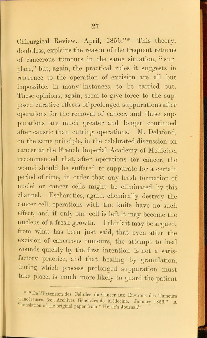 Chii'urgical Review. April, 1856.”* This theory, doubtless, explains the reason of the frequent returns of cancerous tumours in the same situation, “ sur place,” but, again, the practical rules it suggests in reference to the operation of excision are all but impossible, in many instances, to be carried out. These opinions, again, seem to give force to the sup- posed curative effects of prolonged suppurations after operations for the removal of cancer, and these sup- purations are much greater and longer continued after caustic than cutting operations. M. Delafond, on the same principle, in the celebrated discussion on cancer at the French Imperial Academy of Medicine, recommended that, after operations for cancer, the wound should be suffered to suppurate for a certain period of time, in order that any fresh formation of nuclei or cancer cells might be eliminated by this channel. Escharotics, again, chemically destroy the cancer cell, operations with the knife have no such effect, and if only one cell is left it may become the nucleus of a fresh growth. I think it may be argued, from what has been just said, that even after the excision of cancerous tumours, the attempt to heal wounds quickly by the first intention is not a satis- factory practice, and that healing by granulation, during which process prolonged suppuration must take place, is much more likely to guard the patient * “ De I’Extension clcs Celldes du Cancer aux Euvii-ons dcs Tumeurs Cancereuscs, &c., Arcliives Gen6ralcs de Mddecinc. January 185G.” A iranslation of the original paper from “ Kenle’s Journal.”