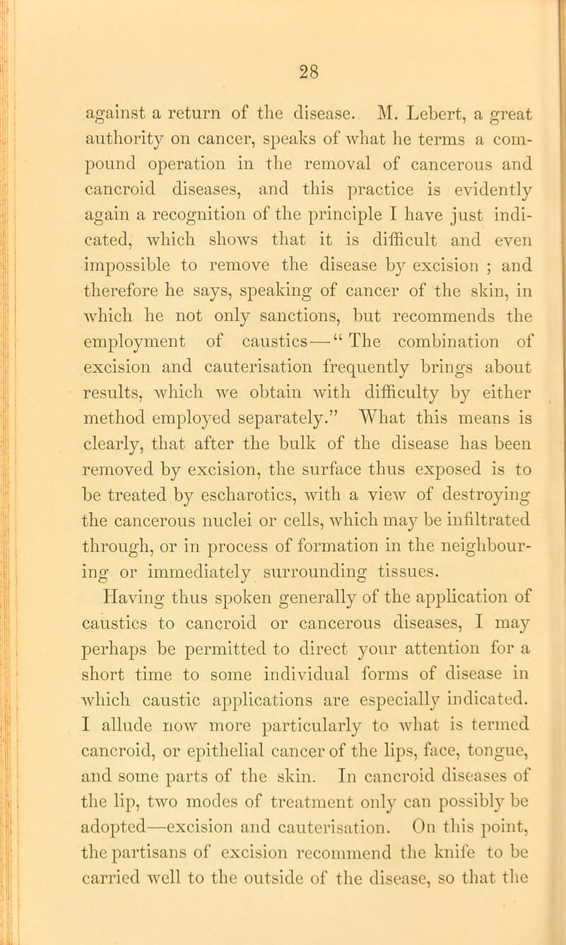 against a return of the disease. M. Lebert, a great authority on cancer, speaks of what he terms a com- pound operation in the removal of cancerous and cancroid diseases, and this practice is evidently again a recognition of the principle I have just indi- cated, which shows that it is difficult and even impossible to remove the disease by excision ; and therefore he says, speaking of cancer of the skin, in which he not only sanctions, but recommends the employment of caustics—“ The combination of excision and cauterisation frequently brings about results, which we obtain with difficulty by either method employed separately.” What this means is clearly, that after the bulk of the disease has been removed by excision, the surface thus exposed is to be treated by escharotics, with a view of destroying the cancerous nuclei or cells, which may be infiltrated through, or in process of formation in the neighbour- ing or immediately surrounding tissues. Having thus spoken generally of the application of caustics to cancroid or cancerous diseases, I may perhaps be permitted to direct your attention for a short time to some individual forms of disease in which caustic applications are especially indicated. I allude now more particularly to what is termed cancroid, or epithelial cancer of the lips, face, tongue, and some parts of the skin. In cancroid diseases of the lip, two modes of treatment only can possibly be adopted—excision and cauterisation. On this point, the partisans of excision recommend the knife to be carried well to the outside of the disease, so that the