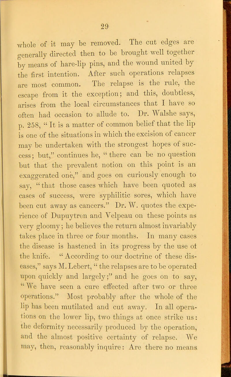 whole of it may be removed. The cut edges are generally directed then to be brought well together by means of hare-lip pins, and the Avound united by the first intention. After such operations relapses are most common. The relapse is the rule, the escape from it the exception; and this, doubtless, arises from the local circumstances that I have so often had occasion to allude to. Dr. Walshe says, p. 258, “ It is a matter of common belief that the lip is one of the situations in Avhich the excision of cancer may be undertaken with the strongest hopes of suc- cess; but,” continues he, “there can be no question but that the prevalent notion on this point is an exaggerated one,” and goes on curiously enough to say, “ that those cases Avhich have been quoted as cases of success, Avere syphilitic sores, Avhich have been cut away as cancers.” Dr. W. quotes the expe- rience of Dupuytren and Velpeau on these points as very gloomy; he believes the return almost invariably takes place in three or four months. In many cases the disease is hastened in its progress by the use ot the knife. “ According to our doctrine of these dis- eases,” says M. Lebert, “ the relapses are to be operated upon quickly and largely;” and he goes on to say, “We have seen a cure efifected after tAVO or three operations.” Most probably after the Avhole of the lip has been mutilated and cut aAvay. In all opera- tions on the loAver lip, tAvo things at once strike us: the deformity necessaril3^ produced by the operation, and the almost positive certainty of relapse. AYe may, then, reasonably inquire: Are there no means