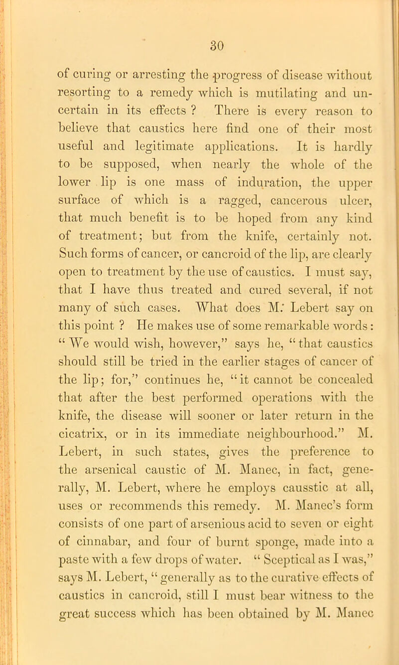 of curing or arresting the -progress of disease without resorting to a remedy which is mutilating and un- certain in its effects ? There is every reason to believe that caustics here find one of their most useful and legitimate applications. It is hardly to be supposed, when nearly the whole of the lower lip is one mass of induration, the upper surface of which is a ragged, cancerous ulcer, that much benefit is to be hoped from any kind of treatment; but from the knife, certainly not. Such forms of cancer, or cancroid of the lip, are clearly open to treatment by the use of caustics. I must say, that I have thus treated and cured several, if not many of such cases. What does M.’ Lebert say on this point ? He makes use of some remarkable words: “ We would wish, however,” says he, “that caustics should still be tried in the earlier stages of cancer of the lip; for,” continues he, “ it cannot be concealed that after the best performed operations with the knife, the disease will sooner or later return in the cicatrix, or in its immediate neighbourhood.” M, Lebert, in such states, gives the preference to the arsenical caustic of M. Manec, in fact, gene- rally, M. Lebert, where he employs causstic at all, uses or recommends this remedy. M. Manec’s form consists of one part of arsenious acid to seven or eight of cinnabar, and four of burnt sponge, made into a paste with a few drops of water. “ Sceptical as I was,” says M. Lebert, “ generally as to the curative effects of caustics in cancroid, still I must bear witness to the great success which has been obtained by M. Manec