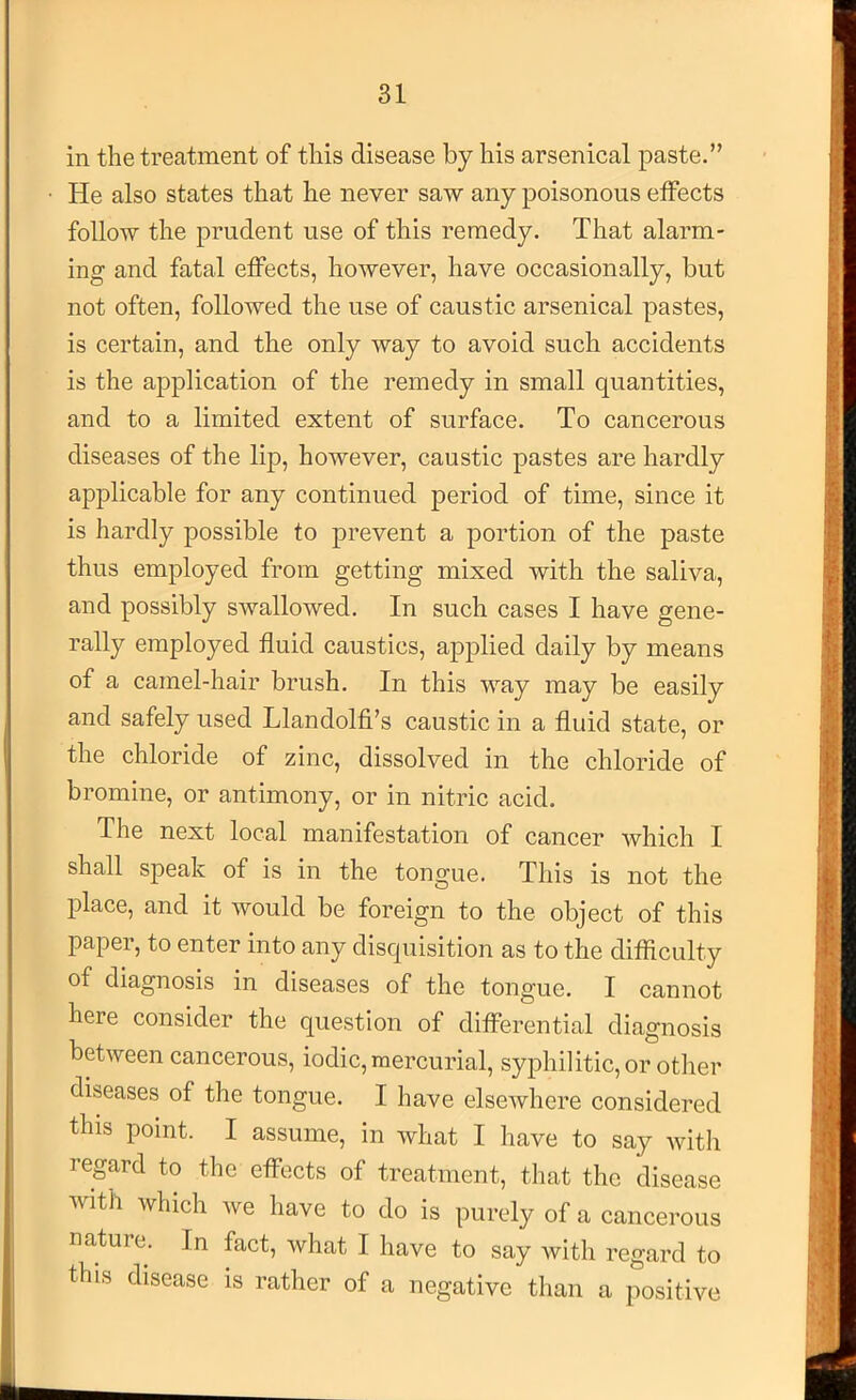 in the treatment of this disease by his arsenical paste.” He also states that he never saw any poisonous effects follow the prudent use of this remedy. That alarm- ing and fatal effects, however, have occasionally, but not often, followed the use of caustic arsenical pastes, is certain, and the only Avay to avoid such accidents is the application of the remedy in small quantities, and to a limited extent of surface. To cancerous diseases of the lip, however, caustic pastes are hardly applicable for any continued period of time, since it is hardly possible to prevent a portion of the paste thus employed from getting mixed with the saliva, and possibly swallowed. In such cases I have gene- rally employed fluid caustics, applied daily by means of a camel-hair brush. In this way may be easily and safely used Llandolfi’s caustic in a fluid state, or the chloride of zinc, dissolved in the chloride of bromine, or antimony, or in nitric acid. The next local manifestation of cancer which I shall speak of is in the tongue. This is not the place, and it would be foreign to the object of this papei, to enter into any disquisition as to the difficulty of diagnosis in diseases of the tongue. I cannot here consider the question of differential diagnosis between cancerous, iodic, mercurial, syphilitic, or other diseases of the tongue. I have elsewhere considered this point. I assume, in what I have to say witli regard to the effects of treatment, that the disease with which we have to do is purely of a cancerous nature. In fact, what I have to say with regard to this disease is rather of a negative than a positive