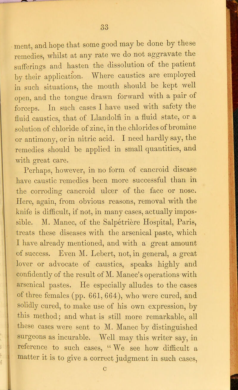 ment, and hope that some good may be done by these remedies, whilst at any rate we do not aggravate the sufferings and hasten the dissolution of the patient by their application. Where caustics are employed in such situations, the mouth should be kept well open, and the tongue drawn forward with a pair of forceps. In such cases I have used with safety the fluid caustics, that of Llandolfi in a fluid state, or a solution of chloride of zinc, in the chlorides of bromine or antimony, or in nitric acid. I need hardly say, the remedies should be applied in small quantities, and with great care. i J Perhaps, however, in no form of cancroid disease have caustic remedies been more successful than in the corroding cancroid ulcer of the face or nose. Here, again, from obvious reasons, removal with the knife is difficult, if not, in many cases, actually impos- sible. M. Manec, of the Salpetriere Hospital, Paris, treats these diseases with the arsenical paste, which I have already mentioned, and with a great amount of success. Even M. Lebert, not, in general, a great lover or advocate of caustics, speaks highly and confidently of the result of M. Manec’s operations-with arsenical pastes. He especially alludes to the cases of three females (pp. 661, 664), who were cured, and solidly cured, to make use of his own expression, by this method; and what is still more remarkable, all these cases were sent to M. Manec by distinguished surgeons as incurable. Well may this writer say, in reference to such cases, “We see how difficult a matter it is to give a correct judgment in such cases. c