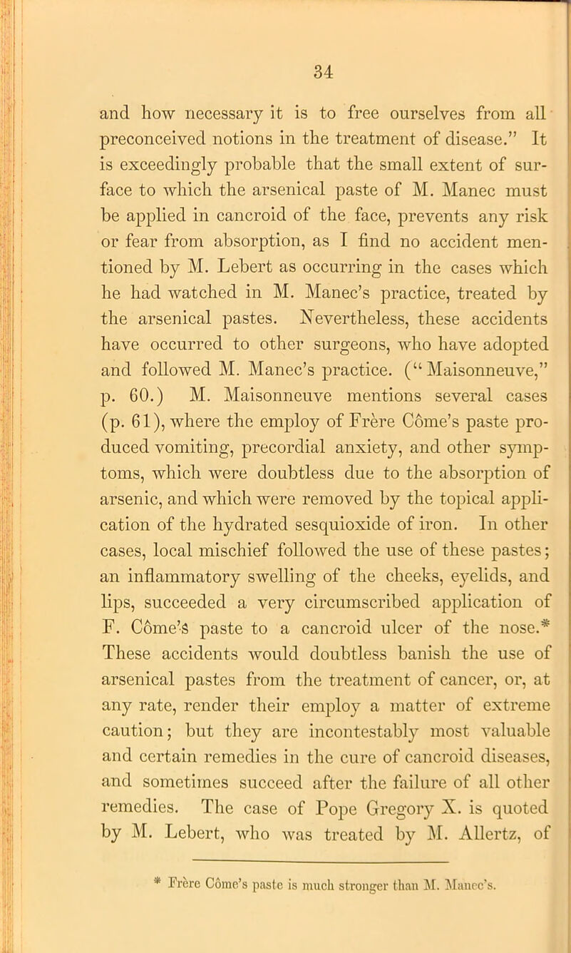 and how necessary it is to free ourselves from all preconceived notions in the treatment of disease.” It is exceedingly probable that the small extent of sur- face to which the arsenical paste of M. Manec must be applied in cancroid of the face, prevents any risk or fear from absorption, as I find no accident men- tioned by M. Lebert as occurring in the cases which he had watched in M. Manec’s practice, treated by the arsenical pastes. Nevertheless, these accidents have occurred to other surgeons, who have adopted and followed M. Manec’s practice. (“ Maisonneuve,” p. 60.) M. Maisonneuve mentions several cases (p. 61), where the employ of Frm’e C6me’s paste pro- duced vomiting, precordial anxiety, and other symp- toms, which were doubtless due to the absorption of arsenic, and which were removed by the topical appli- cation of the hydrated sesquioxide of iron. In other cases, local mischief followed the use of these pastes; an inflammatory swelling of the cheeks, ej’^elids, and lips, succeeded a very circumscribed application of F. C6me’S paste to a cancroid ulcer of the nose.* These accidents would doubtless banish the use of arsenical pastes from the treatment of cancer, or, at any rate, render their emj)loy a matter of extreme caution; but they are incontestably most valuable and certain remedies in the cure of cancroid diseases, and sometimes succeed after the failure of all other remedies. The case of Pope Gregory X. is quoted by M. Lebert, who was treated by j\I. Allertz, of * Frere Gome’s paste is much stronger than JI. !Mauec's.