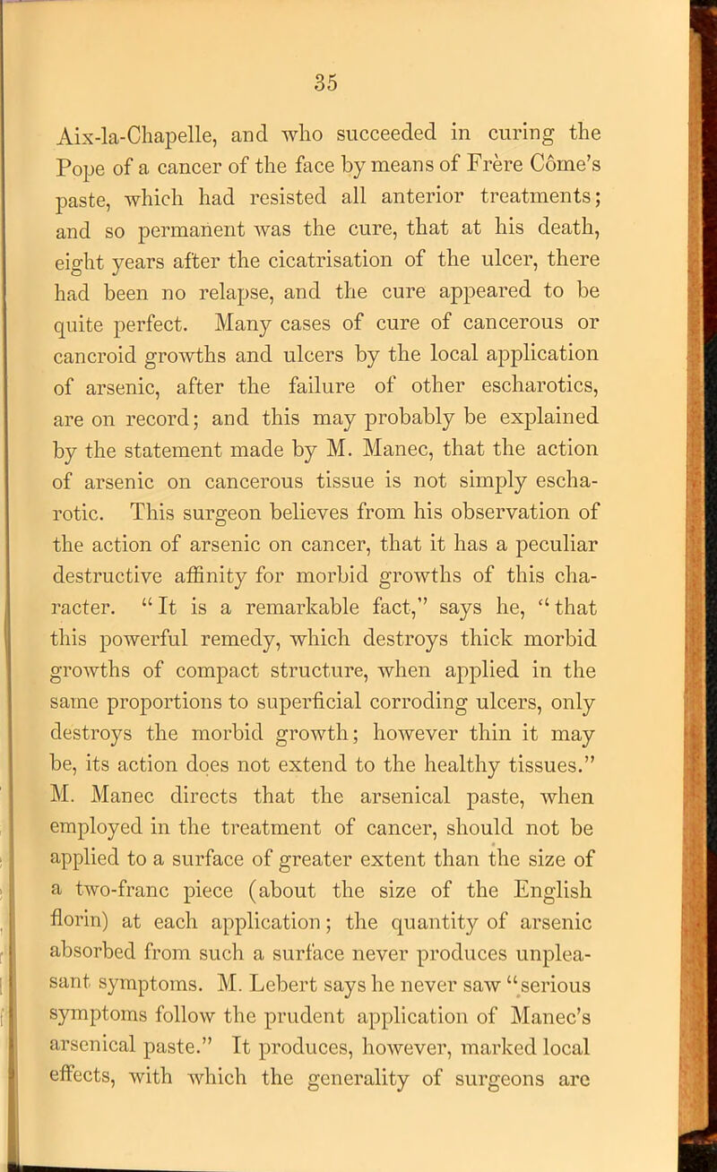 Aix-la-Chapelle, and who succeeded in curing the Po^je of a cancer of the face by means of Frere Gome’s paste, which had resisted all anterior treatments; and so permanent was the cure, that at his death, eight years after the cicatrisation of the ulcer, there had been no relapse, and the cure appeared to be quite perfect. Many cases of cure of cancerous or cancroid growths and ulcers by the local application of arsenic, after the failure of other escharotics, are on record; and this may probably be explained by the statement made by M. Manec, that the action of arsenic on cancerous tissue is not simply escha- rotic. This surgeon believes from his observation of the action of arsenic on cancer, that it has a peculiar destructive affinity for morbid growths of this cha- racter, “It is a remarkable fact,” says he, “that this powerful remedy, which destroys thick morbid growths of compact structure, when applied in the same proportions to superficial corroding ulcers, only destroys the morbid growth; however thin it may be, its action does not extend to the healthy tissues.” M. Manec directs that the arsenical paste, when employed in the treatment of cancer, should not be applied to a surface of greater extent than the size of a two-franc piece (about the size of the English florin) at each application; the quantity of arsenic absorbed from such a surface never produces unplea- sant symptoms. M. Lebert says he never saw “^serious symptoms follow the prudent application of Manec’s arsenical paste.” It produces, however, marked local effects, with which the generality of surgeons are