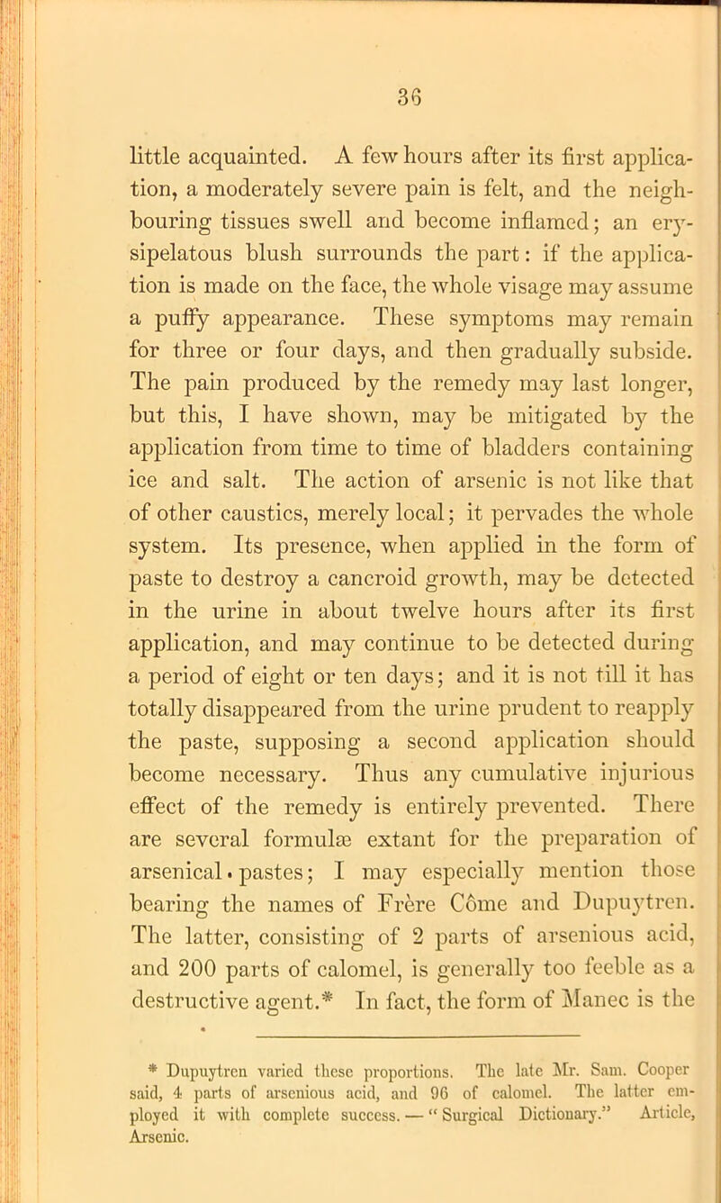 little acquainted. A few hours after its first applica- tion, a moderately severe pain is felt, and the neigh- bouring tissues swell and become inflamed; an ery- sipelatous blush surrounds the part: if the applica- tion is made on the face, the whole visage may assume a puffy appearance. These symptoms may remain for three or four days, and then gradually subside. The pain produced by the remedy may last longer, but this, I have shown, may be mitigated b)^ the application from time to time of bladders containing ice and salt. The action of arsenic is not like that of other caustics, merely local; it pervades the whole system. Its presence, when applied in the form of paste to destroy a cancroid growth, may be detected in the urine in about twelve hours after its first application, and may continue to be detected during a period of eight or ten days; and it is not till it has totally disappeared from the urine prudent to reapply the paste, supposing a second application should become necessary. Thus any cumulative injurious effect of the remedy is entirely prevented. There are several formulas extant for the preparation of arsenical. pastes; I may especially mention those bearing the names of Frere C6me and Dupu3'trcn. The latter, consisting of 2 parts of arsenious acid, and 200 parts of calomel, is generally too feeble as a destructive agent.* In fact, the form of i\Ianec is the * Dupuytrcn varied these proportions. The late !Mr. Sam. Cooper said, 4 parts of arsenious aeid, and 96 of ealomel. The latter em- ployed it with eomplete success. —  Sui'gical Dictionary.” Article, Arsenic.