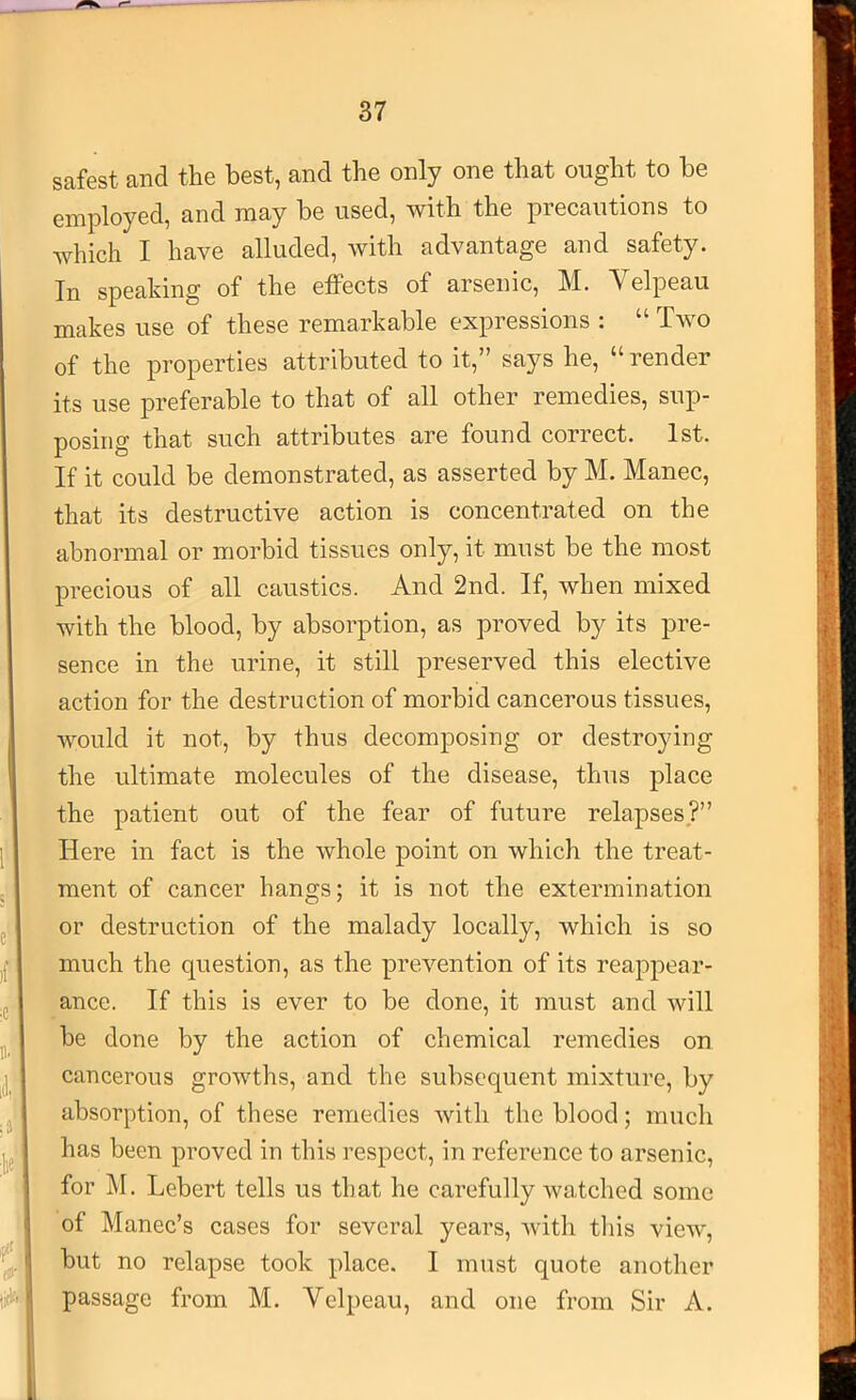 safest and the best, and the only one that ought to be employed, and may be used, with the precautions to which I have alluded, with advantage and safety. In speaking of the effects of arsenic, M. Yelpeau makes use of these remarkable expressions : “ Two of the properties attributed to it,” says he, “render its use preferable to that of all other remedies, sup- posing that such attributes are found correct. 1st. If it could be demonstrated, as asserted by M. Manec, that its destructive action is concentrated on the abnormal or morbid tissues only, it must be the most precious of all caustics. And 2nd. If, when mixed with the blood, by absorption, as proved by its pre- sence in the urine, it still preserved this elective action for the destruction of morbid cancerous tissues, would it not, by thus decomposing or destroying the ultimate molecules of the disease, thus place the patient out of the fear of future relapses?” Here in fact is the whole point on which the treat- ment of cancer hangs; it is not the extermination or destruction of the malady locally, which is so much the question, as the prevention of its reappear- ance. If this is ever to be done, it must and will be done by the action of chemical remedies on cancerous growths, and the subsequent mixture, by absorption, of these remedies with the blood; much has been proved in this respect, in reference to arsenic, for ]\I. Lebert tells us that he carefully watched some of Manec’s cases for several years, with this view, but no relapse took place. I must quote another passage from M. Yelpeau, and one from Sir A.