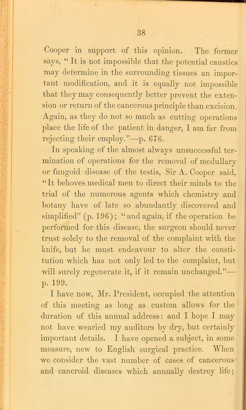 Cooper in support of this opinion. The former says, “ It is not impossible that the potential caustics may determine in the surrounding tissues an impor- tant modification, and it is equally not impossible that they may consequently better prevent the exten- sion or return of the cancerous principle than excision. Again, as they do not so much as cutting operations place the life of the patient in danger, I am far from rejecting their employ.”—p. 676. In speaking of the almost always unsuccessful ter- mination of operations for the removal of medullary or fungoid, disease of the testis. Sir A. Cooper said, “It behoves medical men to direct their minds to the trial of the numerous agents which chemistry and botany have of late so abundantly discovered and simplified” (p. 196) ; “ and again, if the operation be performed for this disease, the surgeon should never trust solely to the removal of the complaint with the knife, but he must endeavour to alter the consti- tution which has not only led to the complaint, but will surely regenerate it, if it remain unchanged.”— p. 199. I have now, Mr. President, occupied the attention of this meeting as long as custom allows for the duration of this annual address: and I hope I may not have wearied my auditors by dry, but certainly important details. I have opened a subject, in some measure, new to English surgical practice. When we consider the vast number of cases of cancerous- and cancroid diseases which annually destroy life;