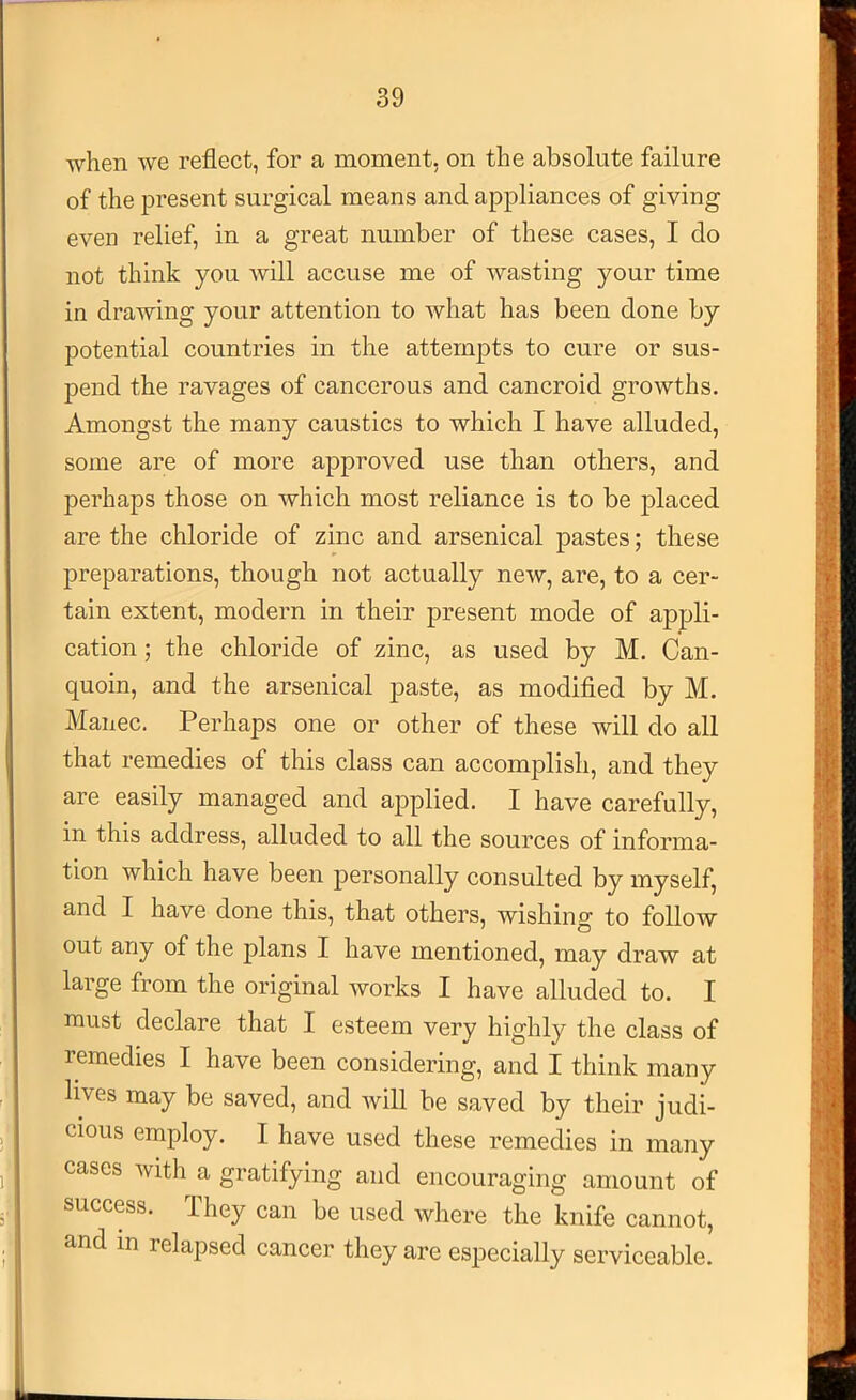 when we reflect, for a moment, on the absolute failure of the present surgical means and appliances of giving even relief, in a great number of these cases, I do not think you will accuse me of wasting your time in drawing your attention to what has been done by potential countries in the attempts to cure or sus- pend the ravages of cancerous and cancroid growths. Amongst the many caustics to which I have alluded, some are of more approved use than others, and perhaps those on which most reliance is to be placed are the chloride of zinc and arsenical pastes; these preparations, though not actually new, are, to a cer- tain extent, modern in their present mode of appli- cation ; the chloride of zinc, as used by M. Can- quoin, and the arsenical paste, as modified by M. Manec. Perhaps one or other of these will do all that remedies of this class can accomplish, and they are easily managed and applied. I have carefully, in this address, alluded to all the sources of informa- tion which have been personally consulted by myself, and I have done this, that others, wishing to follow out any of the plans I have mentioned, may draw at large from the original works I have alluded to. I must declare that I esteem very highly the class of remedies I have been considering, and I think many lives may be saved, and will be saved by their judi- cious employ. I have used these remedies in many cases with a gratifying and encouraging amount of success. They can be used Avhere the knife cannot, and in relapsed cancer they are especially serviceable.