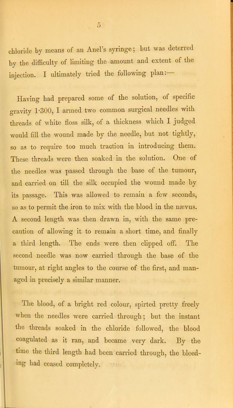 cblorule by means of an Anel’s syringe; but was deterred by tbe difficulty of limiting tbe amoimt and extent of tbe injection. I idtimately tried tbe following plan:— Having bad prepared some of tbe solution, of specific gravity 1-300, I armed two common surgical needles with threads of white floss silk, of a thickness which I judged would fill tbe wound made by tbe needle, but not tightly, so as to require too much traction in introducing them. These threads were then soaked in tbe solution. One of tbe needles was passed through tbe base of tbe tumour, and carried on till tbe silk occupied tbe wound made by its passage. This was allowed to remain a few seconds, so as to permit tbe iron to mix with tbe blood in tbe nasvus. A second length was then drawn in, with tbe same pre- caution of allowing it to remain a short time, and finally a third length. Tbe ends were then clipped off. Tbe second needle was now earned through tbe base of tbe tumour, at right angles to tbe course of the first, and man- aged in precisely a similar manner. Tbe blood, of a bright red colour, spirted pretty freely when the needles were carried through; but tbe Instant the threads soaked in the chloride followed, the blood coagulated as it ran, and became very dark. By the time the third length had been carried through, the bleed- ing had ceased completely.