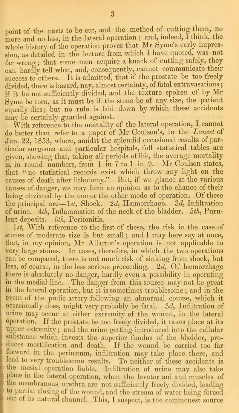 point of the parts to be cut, and the _ method of cutting them, no more and no less, in the lateral operation ; and, indeed, X think, the whole history of the operation proves that Mr Syme’s early impres- sion, as detailed in the lecture from which I have quoted, was not far wrong; that some men acquire a knack of cutting safely, they can hardly tell what, and, consequently, cannot communicate their success to others. It is admitted, that if the prostate be too freely divided, there is hazard, nay, almost certainty, of fatal extravasations; if it be not sufficiently divided, and the texture spoken of by Mr Syme be torn, as it must be if the stone be of any size, the patient equally dies; but no rule is laid down by which these accidents may be certainly guarded against. With reference to the mortality of the lateral operation, I cannot do better than refer to a paper of Mr Coulson’s, in the Lancet of Jan. 22, 1853, where, amidst the splendid occasional results of par- ticular surgeons and particular hospitals, full statistical tables are given, showing that, taking all periods of life, the average mortality is, in round numbers, from 1 in 7 to 1 in 9. Mr Coulson states, that “ no statistical records exist which throw any light on the causes of death after lithotomy.” But, if we glance at the various causes of danger, we may form an opinion as to the chance of their being obviated by the one or the other mode of operation. Of these the principal are—1st, Shock. 2d, Haemorrhage. 3cl, Infiltration of urine. 4th, Inflammation of the neck of the bladder. 5th, Puru- lent deposits. 6th, Peritonitis. Is/, With reference to the first of these, the risk in the case of stones of moderate size is but small; and I may here say at once, that, in my opinion, Mr Allarton’s operation is not applicable to very large stones. In cases, therefore, in which the two operations can be compared, there is not much risk of sinking from shock, but i less, of course, in the less serious proceeding. 2cl, Of haemorrhage there is absolutely no danger, hardly even a possibility in operating i in the medial line. The danger from this source may not be great ) in the lateral operation, but it is sometimes troublesome; and in the ' event of the pudic artery following an abnormal course, which it i occasionally does, might very probably be fatal. 3d, Infiltration of [ urine may occur at either extremity of the wound, in the lateral I operation. If the prostate be too freely divided, it takes place at its upper extremity; and the urine getting introduced into the cellular substance which invests the superior fundus of the bladder, pro- duces mortification and death. If the wound be carried too far ' forward in the perinseum, infiltration may take place there, and lead to very troublesome results. To neither of these accidents is i the mesial operation liable. Infiltration of urine may also take place in the lateral operation, when the levator ani and muscles of the membranous urethra arc not sufficiently freely divided, leading to partial closing of the wound, and the stream of water being forced '> out ot its natural channel. This, I suspect, is the commonest source