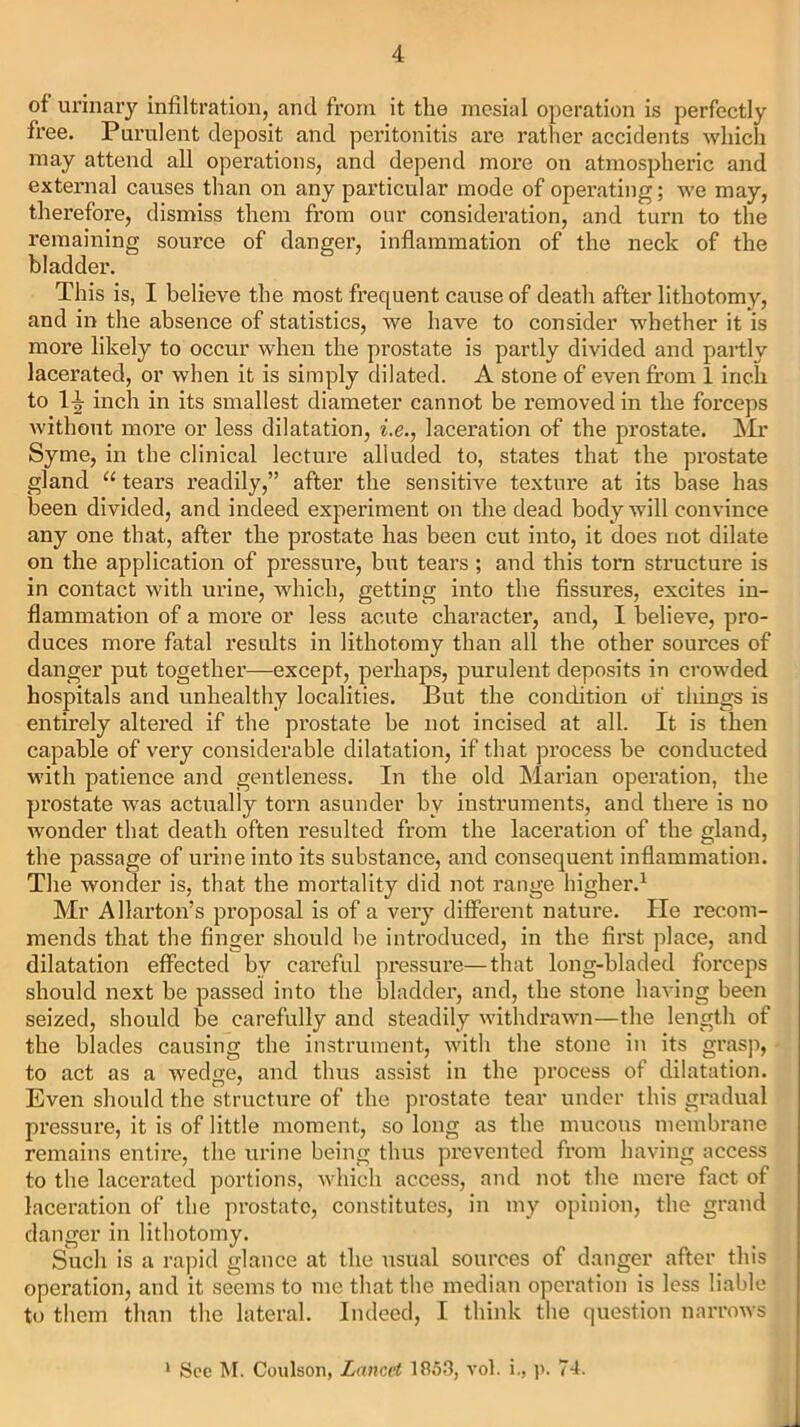 of urinary infiltration, and from it the mesial operation is perfectly free. Purulent deposit and peritonitis are rather accidents which may attend all operations, and depend more on atmospheric and externa] causes than on any particular mode of operating; we may, therefore, dismiss them from our consideration, and turn to the remaining source of danger, inflammation of the neck of the bladder. This is, I believe the most frequent cause of death after lithotomy, and in the absence of statistics, we have to consider whether it is more likely to occur when the prostate is partly divided and partly lacerated, or when it is simply dilated. A stone of even from 1 inch to l-i inch in its smallest diameter cannot be removed in the forceps without more or less dilatation, i.e., laceration of the prostate. ^Ir Syme, in the clinical lecture alluded to, states that the prostate gland “ tears readily,” after the sensitive texture at its base has been divided, and indeed experiment on the dead body will convince any one that, after the prostate has been cut into, it does not dilate on the application of pressure, but tears ; and this torn structure is in contact with urine, which, getting into the fissures, excites in- flammation of a more or less acute character, and, I believe, pro- duces more fatal results in lithotomy than all the other sources of danger put together—except, perhaps, purulent deposits in crowded hospitals and unhealthy localities. But the condition of things is entirely altered if the prostate be not incised at all. It is then capable of very considerable dilatation, if that process be conducted with patience and gentleness. In the old Marian operation, the prostate was actually torn asunder by instruments, and there is no wonder that death often resulted from the laceration of the gland, the passage of urine into its substance, and consequent inflammation. The wonder is, that the mortality did not range higher.1 Mr Allarton’s proposal is of a very different nature. He recom- mends that the finger should he introduced, in the first place, and dilatation effected bv careful pressure—that long-bladed forceps should next be passed into the bladder, and, the stone having been seized, should be carefully and steadily withdrawn—the length of the blades causing the instrument, with the stone in its grasp, to act as a wedge, and thus assist in the process of dilatation. Even should the structure of the prostate tear under this gradual pressure, it is of little moment, so long as the mucous membrane remains entire, the urine being thus prevented from having access to the lacerated portions, which access, and not the mere fact of laceration of the prostate, constitutes, in my opinion, the grand danger in lithotomy. Such is a rapid glance at the usual sources of danger after this operation, and it seems to me that the median operation is less liable to them than the lateral. Indeed, I think the question narrows 1 See M. Coulson, Lancet 185.3, vol. i., p. 74.