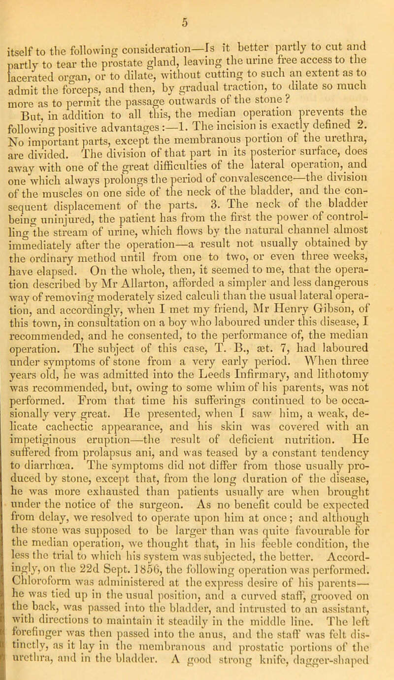 itself to the following consideration—Is it better partly to cut and partly to tear the prostate gland, leaving the urine free access to the lacerated organ, or to dilate, without cutting to such an extent as to admit the forceps, and then, by gradual traction, to dilate so much more as to permit the passage outwards of the stone ? But, in addition to all this, the median operation prevents the following positive advantages :—1. dhe incision is exactly defined 2. No important parts, except the membranous portion of the urethra, are divided. The division of that part in its posterior surface, does away with one of the great difficulties of the lateral operation, and one winch always prolongs the period of convalescence the division of the muscles on one side of the neck of the bladder, and the con- sequent displacement of the parts. 3. The neck of the bladder being uninjured, the patient has from the first the power of control- ling ^he stream of urine, which flows by the natural channel almost immediately after the operation—a result not usually obtained by the ordinary method until from one to two, or even three weeks, have elapsed. On the whole, then, it seemed to me, that the opera- tion described by Mr Allarton, afforded a simpler and less dangerous way of removing moderately sized calculi than the usual lateral opera- tion, and accordingly, when I met my friend, Mr Henry Gibson, of this town, in consultation on a boy who laboured under this disease, I recommended, and he consented, to the performance of, the median operation. The subject of this case, T. B., rnt. 7, had laboured under symptoms of stone from a very early period. When three years old, he was admitted into the Leeds Infirmary, and lithotomy was recommended, but, owing to some whim of his parents, was not performed. From that time his sufferings continued to be occa- sionally very gi’eat. He presented, when I saw him, a weak, de- licate cachectic appearance, and his skin was covered with an impetiginous eruption—the result of deficient nutrition. He suffered from prolapsus ani, and was teased by a constant tendency to diarrhoea. The symptoms did not differ from those usually pro- duced by stone, except that, from the long duration of the disease, he was more exhausted than patients usually are when brought under the notice of the surgeon. As no benefit cotxld be expected from delay, we resolved to operate upon him at once; and although the stone was supposed to be larger than was quite favourable for the median opei’ation, we thought that, in his feeble condition, the less the trial to which his system was subjected, the better. Accord- ingly, on the 22d Sept. 1856, the following operation was performed. Chloroform was administered at the expi’ess desire of his parents— he was tied up in the usual position, and a curved staff, grooved on the back, was passed into the bladder, and intrusted to an assistant, with directions to maintain it steadily in the middle line. The left forefinger was then passed into the anus, and the staff was felt dis- tinctly, as it lay in the membranous and prostatic portions of the urethra, and in the bladder. A good strong knife, dagger-shaped