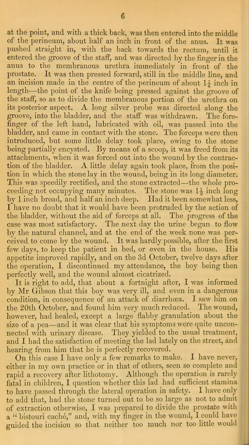 at the point, and with a thick back, was then entered into the middle of the perineum, about half an inch in front of the anus. It was pushed straight in, with the back towards the rectum, until it entered the groove of the staff, and was directed by the finger in the anus to the membranous urethra immediately in front of the prostate. It was then pressed forward, still in the middle line, and an incision made in the centre of the perineum of about inch in length—the point of the knife being pressed against the groove of the staff, so as to divide the membranous portion of the urethra on its posterior aspect. A long silver probe was directed along the groove, into the bladder, and the staff was withdrawn. The fore- finger of the left hand, lubricated with oil, was passed into the bladder, and came in contact with the stone. The forceps were then introduced, but some little delay took place, owing to the stone being partially encysted. By means of a scoop, it was freed from its attachments, when it was forced out into the wound by the contrac- tion of the bladder. A little delay again took place, from the posi- tion in which the stone lay in the wound, being in its long diameter. This was speedily rectified, and the stone extracted—the whole pro- ceeding not occupying many minutes. The stone was 1^ inch long by 1 inch broad, and half an inch deep. Ilad it been somewhat less, I have no doubt that it would have been protruded by the action of the bladder, without the aid of forceps at all. The progress of the case was most satisfactory. The next day the urine began to flow by the natural channel, and at the end of the week none was per- ceived to come by the wound. It was hardly possible, after the first few days, to keep the patient in bed, or even in the house. His appetite improved rapidly, and on the 3d October, twelve days after the operation, I discontinued my attendance, the boy being then perfectly well, and the wound almost cicatrized. It is right to add, that about a fortnight after, I was informed by Mr Gibson that this boy was very ill, and even in a dangerous condition, in consequence of an attack of diarrhoea. I saw him on the 20th October, and found him very much reduced. The wound, however, had healed, except a large flabby granulation about the size of a pea—and it was clear that his symptoms were quite uncon- nected with urinary disease. They yielded to the usual treatment, and I had the satisfaction of meeting the lad lately on the street, and hearing from him that he is perfectly recovered. On this case I have only a few remarks to make. I have never, either in my own practice or in that of others, seen so complete and rapid a recovery after lithotomy. Although the operation is rarely fatal in children, I question whether this lad had sufficient stamina to have passed through the lateral operation in safety. I have only to add that, had the stone turned out to be so large as not to admit of extraction otherwise, I was prepared to divide the prostate with a “ bistouri cache,” and, with my finger in the wound, I could have guided the incision so that neither too much nor too little would