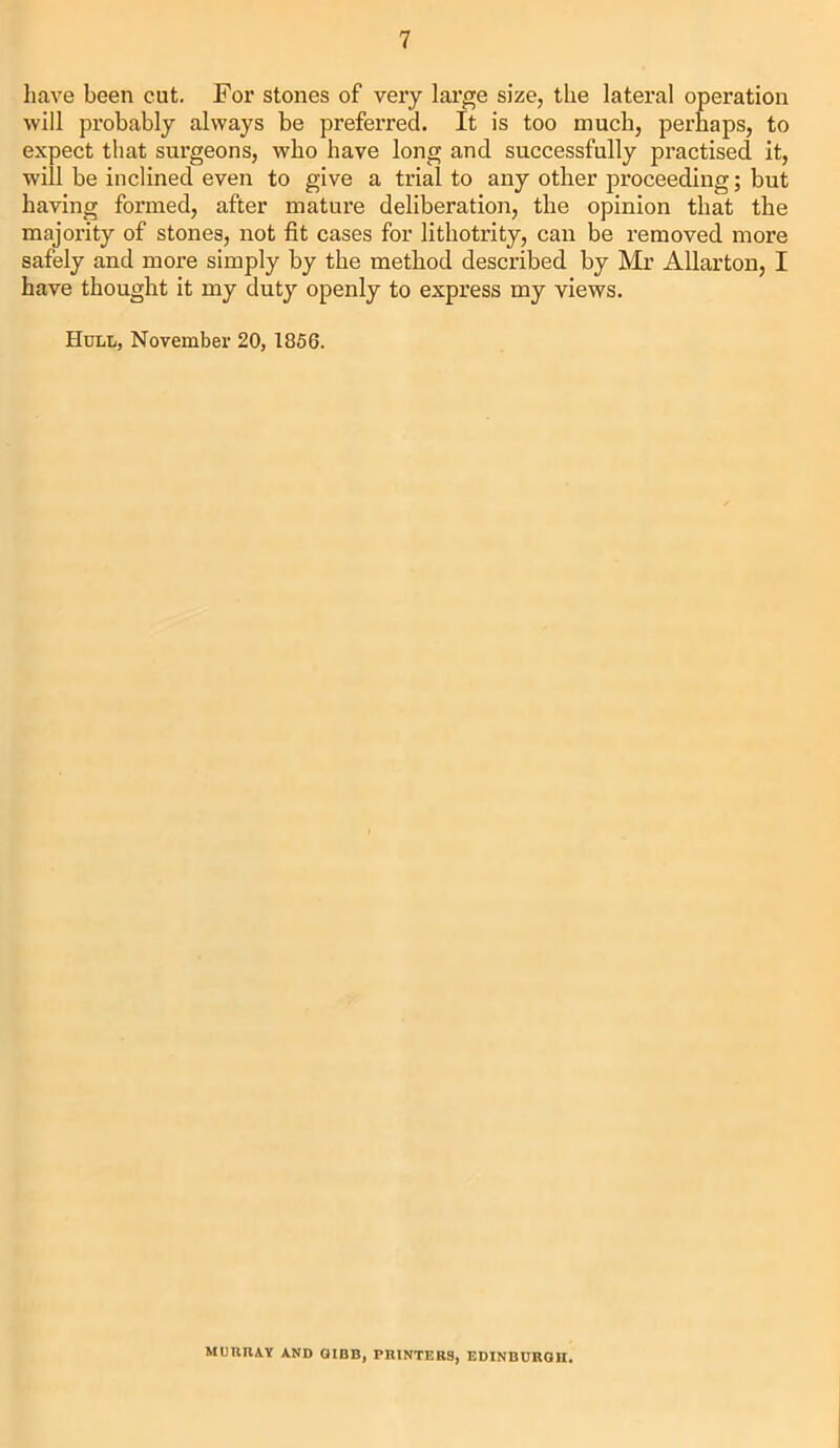 have been cut. For stones of very large size, the lateral operation will probably always be preferred. It is too much, perhaps, to expect that surgeons, who have long and successfully practised it, will be inclined even to give a trial to any other proceeding; but having formed, after mature deliberation, the opinion that the majority of stones, not fit cases for lithotrity, can be removed more safely and more simply by the method described by Mr Allarton, I have thought it my duty openly to express my views. Hull, November 20, 1856. MURRAY AND GIBB, PRINTERS, EDINBURGH.