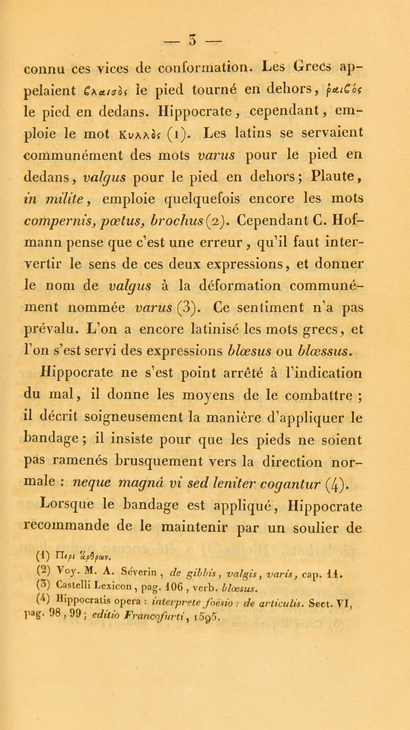 connu ces vices de conformation. Les Grecs ap- pelaient £aetiaoi le pied tourné en dehors, ptttC'oi le pied en dedans. Hippocrate, cependant, em- ploie le mot KuAAof (i). Les latins se servaient communément des mots vams pour le pied en dedans, valgus pour le pied en dehors ; Plaute, in milite, emploie quelquefois encore les mots compernis, pœtus, brochus(2). Cependant C. Hof- mann pense que c’est une erreur , qu’il faut inter- vertir le sens de ces deux expressions, et donner le nom de valgus à la déformation communé- ment nommée varus (3). Ce sentiment n’a pas prévalu. L’on a encore latinisé les mots grecs, et l’on s’est servi des expressions blœsus ou blœssus. Hippocrate ne s’est point arrêté à l’indication du mal, il donne les moyens de le combattre ; il décrit soigneusement la manière d’appliquer le bandage ; il insiste pour que les pieds ne soient pas ramenés brusquement vers la direction nor- male : neque magna vi sed leniter cogantur (4). Lorsque le bandage est appliqué, Hippocrate recommande de le maintenir par un soulier de (1) ntpi apUpav. (2) Voy. M. A. Sevcrin , de gilhis, valgis, varie, cap. 11. (3) Castelli Lexicon , pag. 106 , verb. blœsus. (4) Hippocratis opéra : interprète foësio : de articulis. Seet. VI, pag. 98,99; edtlio Franûofurti, i5g5.