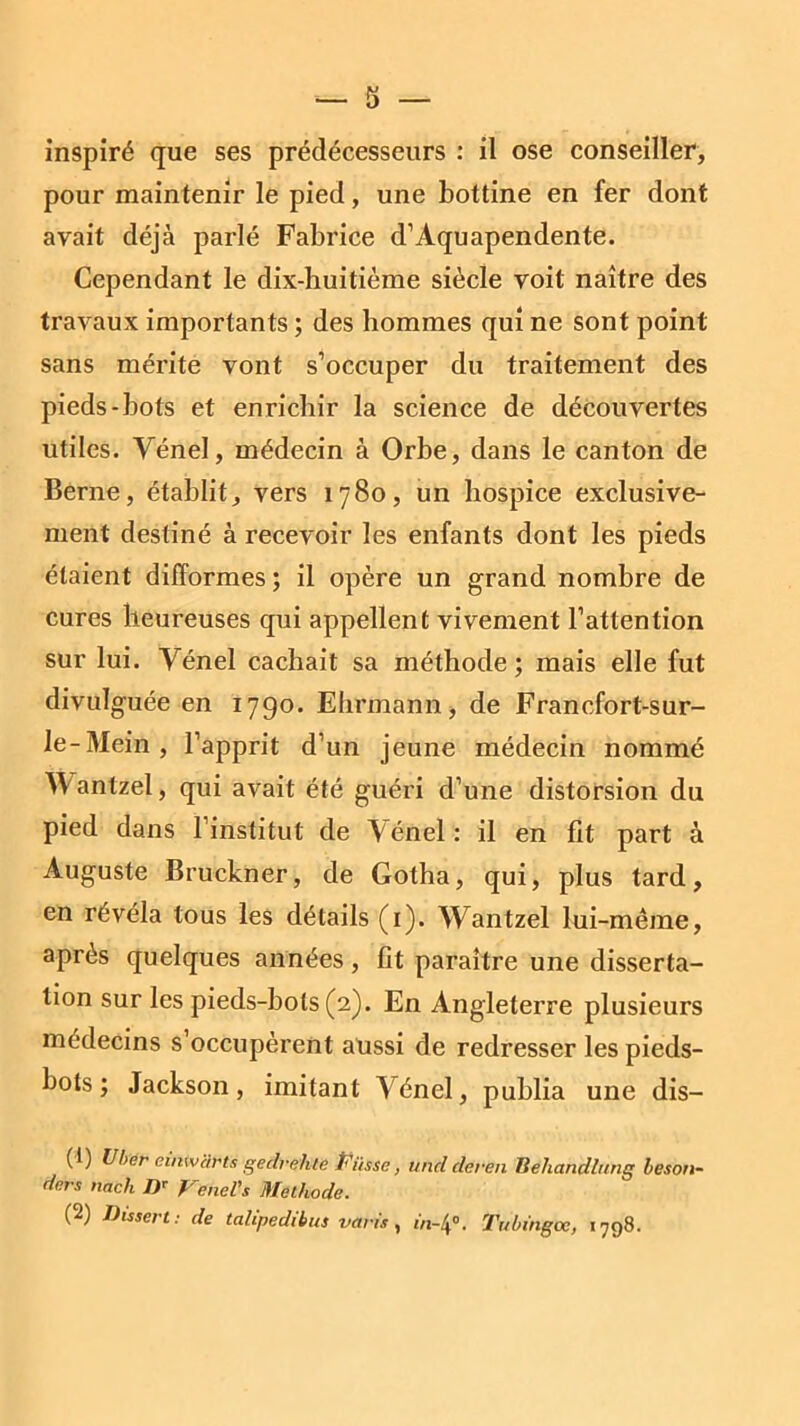 pour maintenir le pied, une bottine en fer dont avait déjà parlé Fabrice d’Aquapendente. Cependant le dix-huitième siècle voit naître des travaux importants ; des hommes qui ne sont point sans mérite vont s’occuper du traitement des pieds-bots et enrichir la science de découvertes utiles. Vénel, médecin à Orbe, dans le canton de Berne, établit, vers 1780, un hospice exclusive- ment destiné à recevoir les enfants dont les pieds étaient difformes ; il opère un grand nombre de cures heureuses qui appellent vivement l’attention sur lui. Vénel cachait sa méthode; mais elle fut divulguée en 1790. Ehrmann, de Francfort-s ur- le-Mein, l’apprit d’un jeune médecin nommé antzel, qui avait été guéri d’une distorsion du pied dans l’institut de Aénel: il en fit part à Auguste Bruckner, de Gotha, qui, plus tard, en révéla tous les détails (1). Wantzel lui -même, après quelques années, fit paraître une disserta- tion sur les pieds-bots (2). En Angleterre plusieurs médecins s occupèrent aussi de redresser les pieds- bots ; Jackson, imitant Vénel, publia une dis— (t) U ber eînwclrts gedrehie Piisse, unclderen Behandlung beson- ders nach Dr Venel's Méthode. (2) Dissert: de talipedibus vans, m-4°. Tubingœ, 1798.