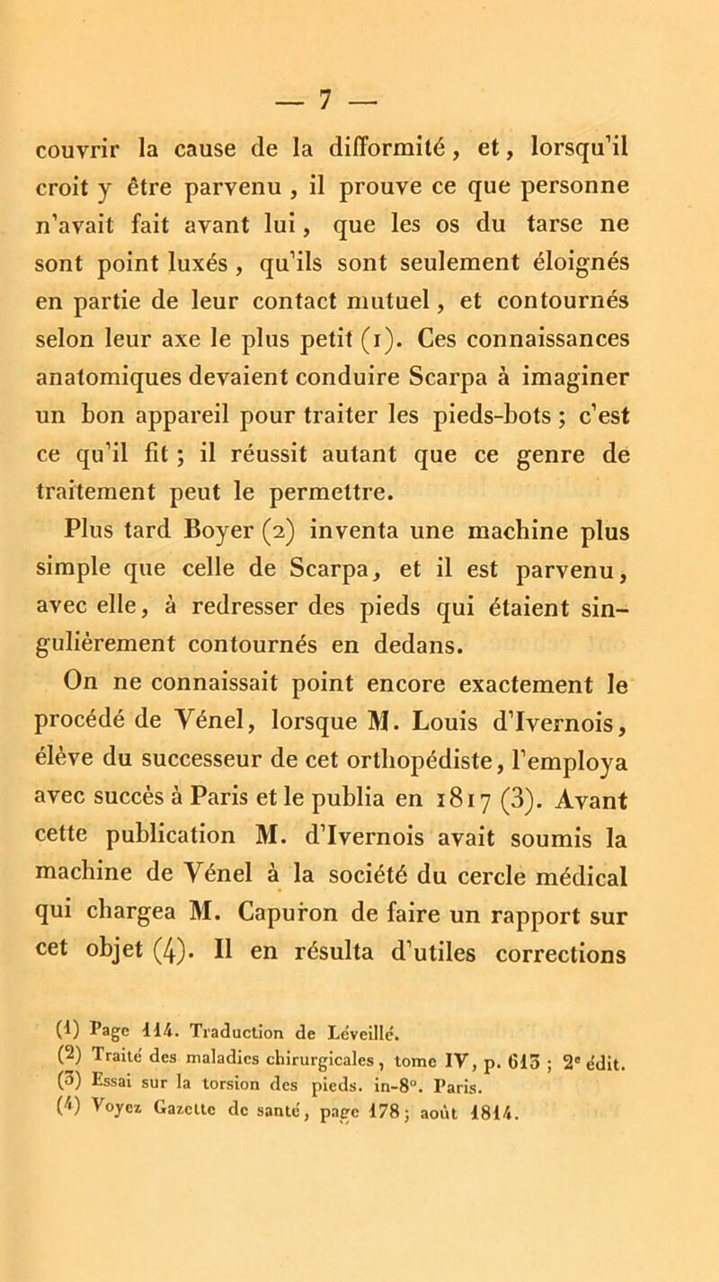 couvrir la cause de la difformité, et, lorsqu’il croit y être parvenu , il prouve ce que personne n’avait fait avant lui, que les os du tarse ne sont point luxés , qu’ils sont seulement éloignés en partie de leur contact mutuel, et contournés selon leur axe le plus petit (i). Ces connaissances anatomiques devaient conduire Scarpa à imaginer un bon appareil pour traiter les pieds-bots ; c’est ce qu’il fit ; il réussit autant que ce genre de traitement peut le permettre. Plus tard Boyer (2) inventa une machine plus simple que celle de Scarpa, et il est parvenu, avec elle, à redresser des pieds qui étaient sin- gulièrement contournés en dedans. On ne connaissait point encore exactement le procédé de Vénel, lorsque M. Louis d’Ivernois, élève du successeur de cet orthopédiste, l’employa avec succès à Paris et le publia en 1817 (3). Avant cette publication M. d’Ivernois avait soumis la machine de Vénel à la société du cercle médical qui chargea M. Capuron de faire un rapport sur cet objet (4). Il en résulta d’utiles corrections (1) Page 114. Traduction de Le’veillé. (2) Traite' des maladies chirurgicales, tome IV, p. 615 ; 2° <ldit. (3) Essai sur la torsion des pieds. in-8°. Paris. (1) Voyez Gazette de santé', page 178; août 1814.