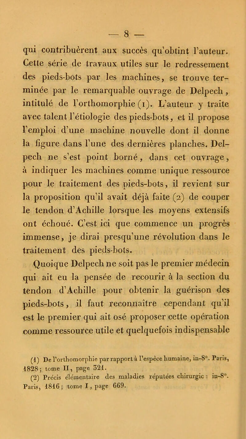 qui contribuèrent aux succès qu’obtint l’auteur. Cette série de travaux utiles sur le redressement des pieds-bots par les machines, se trouve ter- minée par le remarquable ouvrage de Delpech, intitulé de l’orthomorphie (i). L’auteur y traite avec talent l’étiologie des pieds-bots, et il propose l’emploi d’une machine nouvelle dont il donne la figure dans l’une des dernières planches. Del- pech ne s’est point borné, dans cet ouvrage, à indiquer les machines comme unique ressource pour le traitement des pieds-bots, il revient sur la proposition qu’il avait déjà faite (2) de couper le tendon d’Achille lorsque les moyens extensifs ont échoué. C’est ici que commence un progrès immense, je dirai presqu’une révolution dans le traitement des pieds-bots. Quoique Delpech ne soit pas le premier médecin qui ait eu la pensée de recourir à la section du tendon d’Achille pour obtenir la guérison des pieds-bots, il faut reconnaître cependant qu’il est le premier qui ait osé proposer cette opération comme ressource utile et quelquefois indispensable (t) De l’orthomorphie par rapport à l’espèce humaine, in-8°. Paris, 1828; tome II, page 521. (2) Pre'cis élémentaire des maladies réputées chirurgie : in-8°. Paris, 1816; tome I, page 669.