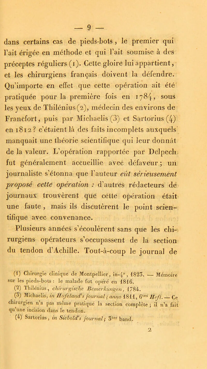 dans certains cas de pieds-bols , le premier qui l’ait érigée en méthode et qui l’ait soumise à des préceptes réguliers (i). Celte gloire lui appartient, et les chirurgiens français doivent la défendre. Qu’importe en effet que celte opération ait été pratiquée pour la première fois en 178^, sous les yeux de Thilénius(2), médecin des environs de Francfort, puis par Michaelis (3) et Sartorius (4) en 1812? c’étaient là des faits incomplets auxquels manquait une théorie scientifique qui leur donnât de la valeur. L’opération rapportée par Delpech fut généralement accueillie avec défaveur ; un journaliste s’étonna que Fauteur eût sérieusement proposé cette opération : d’autres rédacteurs de journaux trouvèrent que cette opération était une faute , mais ils discutèrent le point scien- tifique avec convenance. Plusieurs années s’écoulèrent sans que les chi- rurgiens opérateurs s’occupassent de la section du tendon d’Achille. Tout-à-coup le journal de (1) Chirurgie clinique de Montpellier, in-4° , 1823. — Mémoire sur les pieds-bols : le malade fut opéré en 1816. (2) Thilënius, chirurgùche Bemerkungen, 1784. (3) Michaelis, in Jfrfeland's journal ; arino 1811, 6les Hrft. Ce chirurgien n’a pas même pratiqué la section complète ; il n’a fait qu’une incision dans le tendon. (4) Sartorius, in SiebolcTs journal; 3lcr band. 2