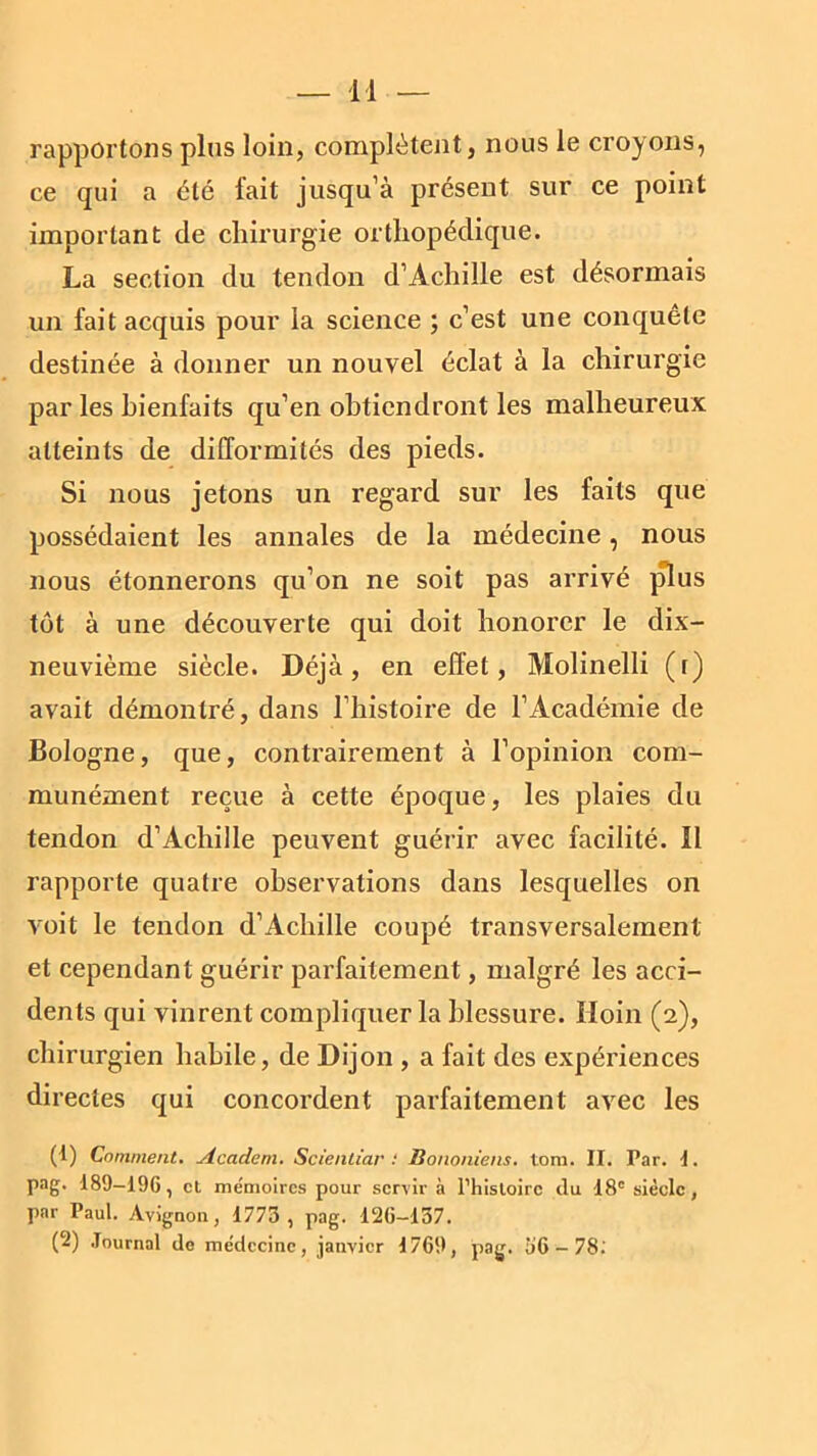 rapportons plus loin, complètent, nous le croyons, ce qui a été fait jusqu’à présent sur ce point important de chirurgie orthopédique. La section du tendon d’Achille est désormais un fait acquis pour la science ; c’est une conquête destinée à donner un nouvel éclat à la chirurgie par les bienfaits qu’en obtiendront les malheureux atteints de difformités des pieds. Si nous jetons un regard sur les faits que possédaient les annales de la médecine, nous nous étonnerons qu’on ne soit pas arrivé plus tôt à une découverte qui doit honorer le dix- neuvième siècle. Déjà, en effet, Molinelli (r) avait démontré, dans l’histoire de l’Académie de Bologne, que, contrairement à l’opinion com- munément reçue à cette époque, les plaies du tendon d’Achille peuvent guérir avec facilité. Il rapporte quatre observations dans lesquelles on voit le tendon d’Achille coupé transversalement et cependant guérir parfaitement, malgré les acci- dents qui vinrent compliquer la blessure. Hoin (2), chirurgien habile, de Dijon , a fait des expériences directes qui concordent parfaitement avec les (1) Comment. Academ. Scientiar : Bononiens. tom. II. Par. I. pag. 189-196, et mémoires pour servir à l’histoire du 18e siècle, par Paul. Avignon, 1773 , pag. 126—137. (2) Journal de médecine, janvier 1769, pag. 36-78.'