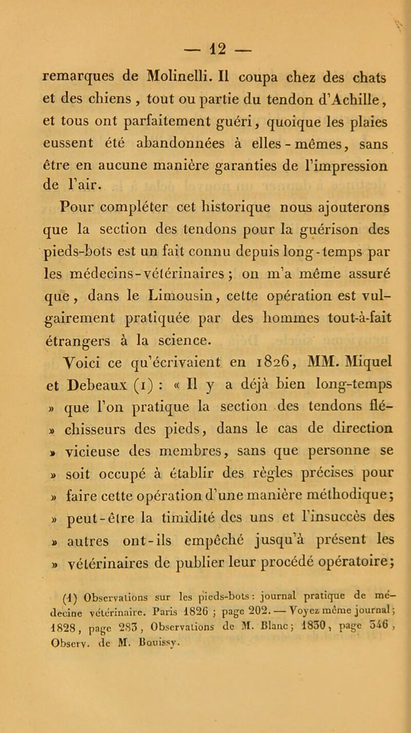 remarques de Molinelli. Il coupa chez des chats et des chiens , tout ou partie du tendon d’Achille, et tous ont parfaitement guéri, quoique les plaies eussent été abandonnées à elles-mêmes, sans être en aucune manière garanties de l’impression de l’air. Pour compléter cet historique nous ajouterons que la section des tendons pour la guérison des pieds-bots est un fait connu depuis long- temps par les médecins-vétérinaires ; on m’a même assuré que, dans le Limousin, cette opération est vul- gairement pratiquée par des hommes tout-à-fait étrangers à la science. Voici ce qu’écrivaient en 1826, MM. Miquel et Debeaux (1) : « Il y a déjà bien long-temps » que l’on pratique la section des tendons lié— » cliisseurs des pieds, dans le cas de direction » vicieuse des membres, sans que personne se » soit occupé à établir des règles précises pour » faire cette opération d’une manière méthodique ; » peut-être la timidité des uns et l’insuccès des » autres ont-ils empêché jusqu’à présent les » vétérinaires de publier leur procédé opératoire; (t) Observations sur les pieds-bots: journal pratique de mé- decine vétérinaire. Paris 1826; page 202. — Voyci meme journal; 1828, page 283, Observations de M. Blanc; 1830, page 546, Obscrv. de M. Bouissy.